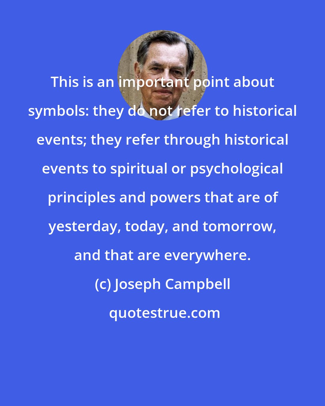 Joseph Campbell: This is an important point about symbols: they do not refer to historical events; they refer through historical events to spiritual or psychological principles and powers that are of yesterday, today, and tomorrow, and that are everywhere.