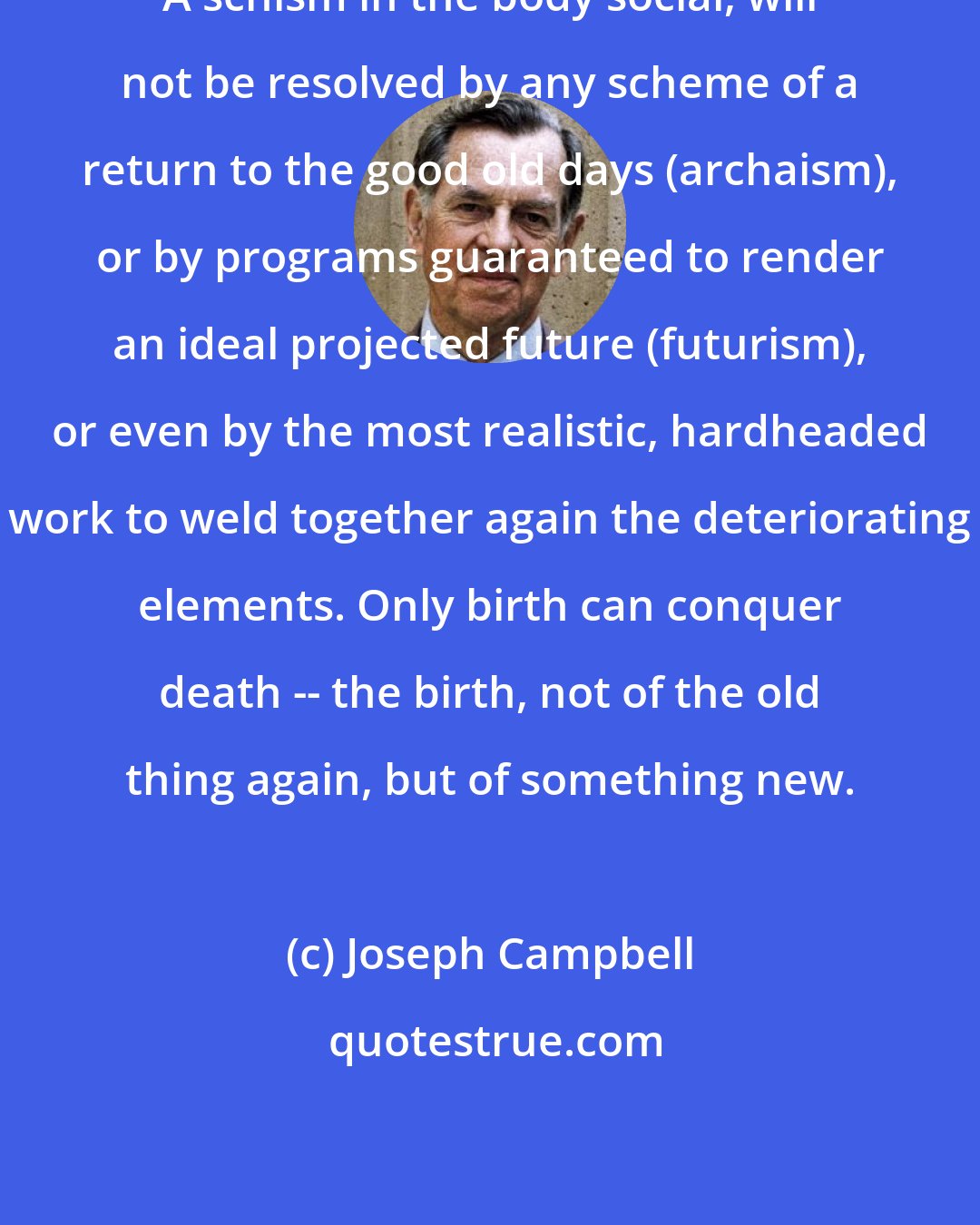 Joseph Campbell: A schism in the body social, will not be resolved by any scheme of a return to the good old days (archaism), or by programs guaranteed to render an ideal projected future (futurism), or even by the most realistic, hardheaded work to weld together again the deteriorating elements. Only birth can conquer death -- the birth, not of the old thing again, but of something new.