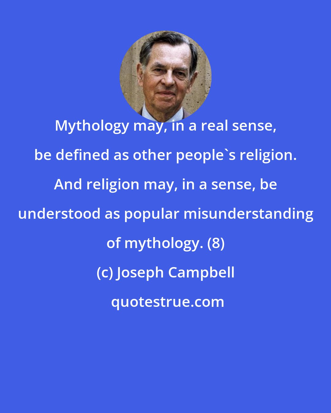 Joseph Campbell: Mythology may, in a real sense, be defined as other people's religion. And religion may, in a sense, be understood as popular misunderstanding of mythology. (8)