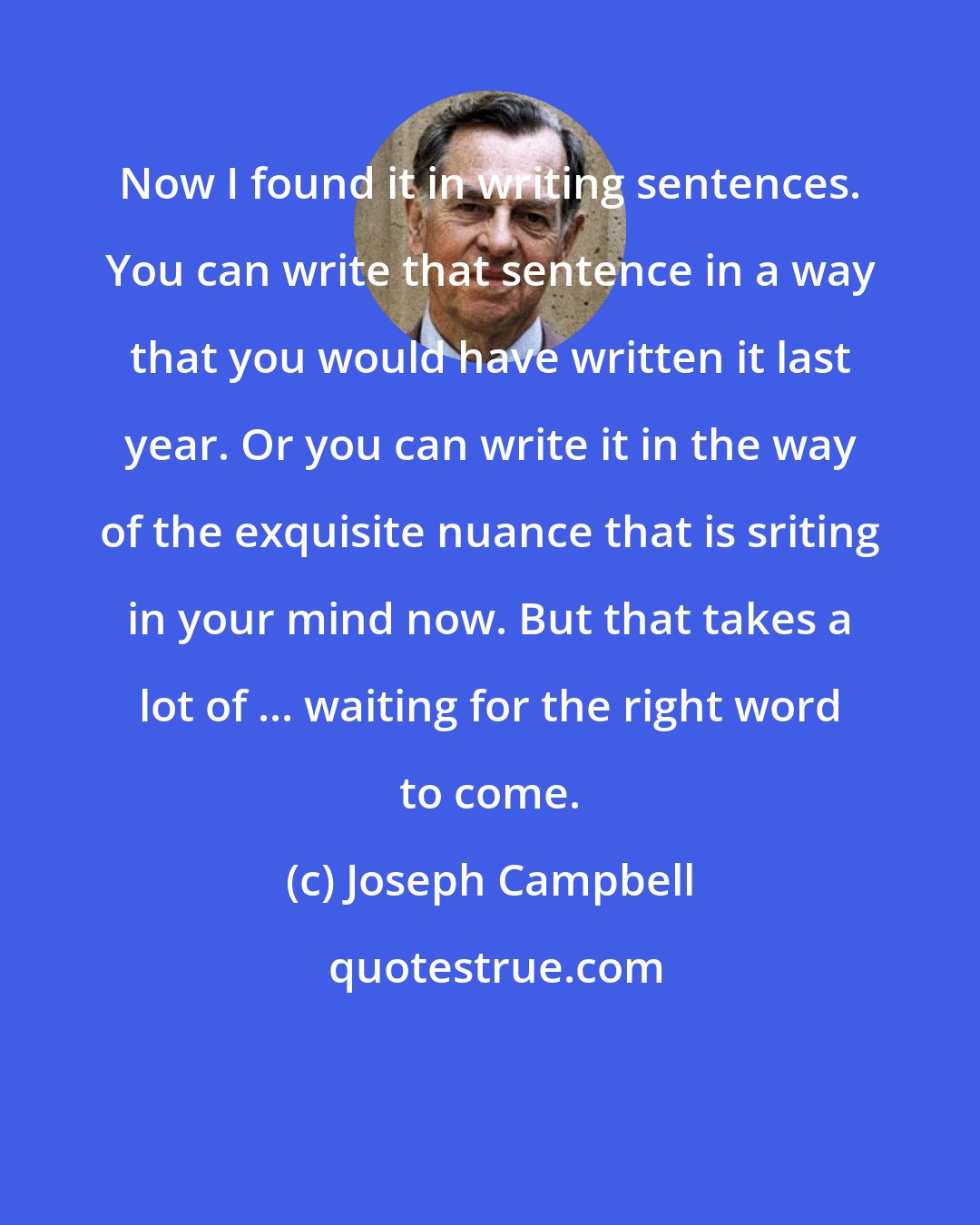 Joseph Campbell: Now I found it in writing sentences. You can write that sentence in a way that you would have written it last year. Or you can write it in the way of the exquisite nuance that is sriting in your mind now. But that takes a lot of ... waiting for the right word to come.