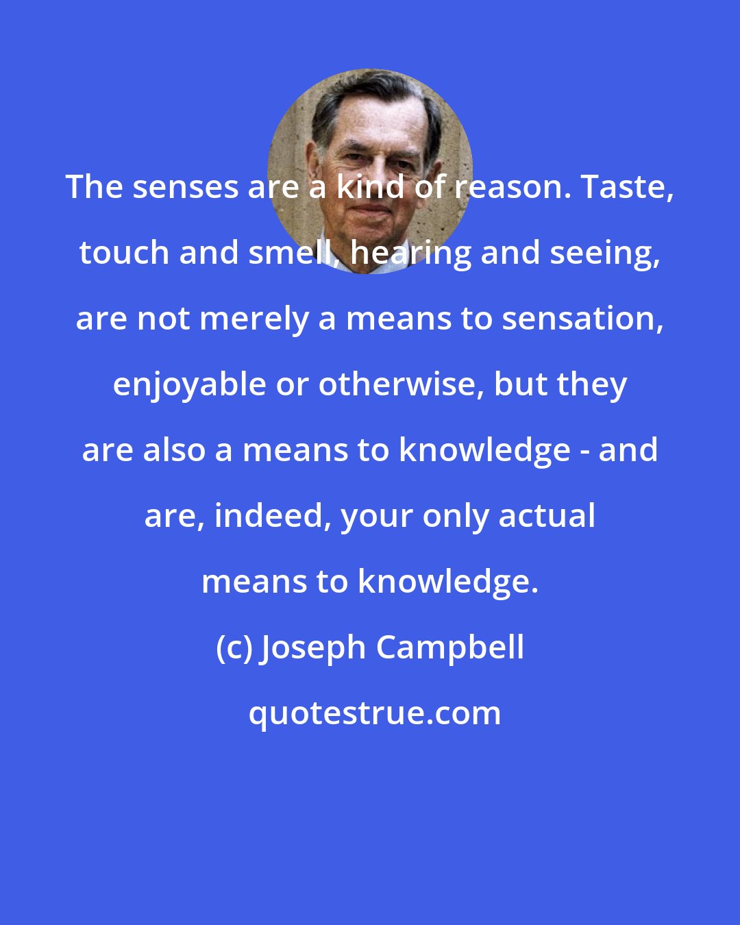 Joseph Campbell: The senses are a kind of reason. Taste, touch and smell, hearing and seeing, are not merely a means to sensation, enjoyable or otherwise, but they are also a means to knowledge - and are, indeed, your only actual means to knowledge.