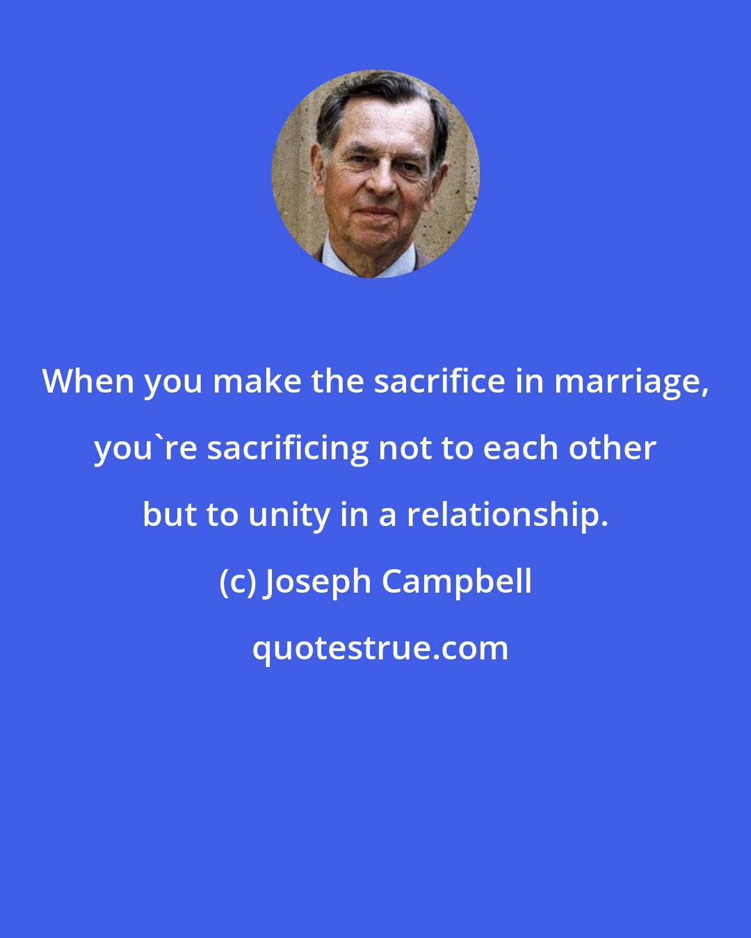 Joseph Campbell: When you make the sacrifice in marriage, you're sacrificing not to each other but to unity in a relationship.