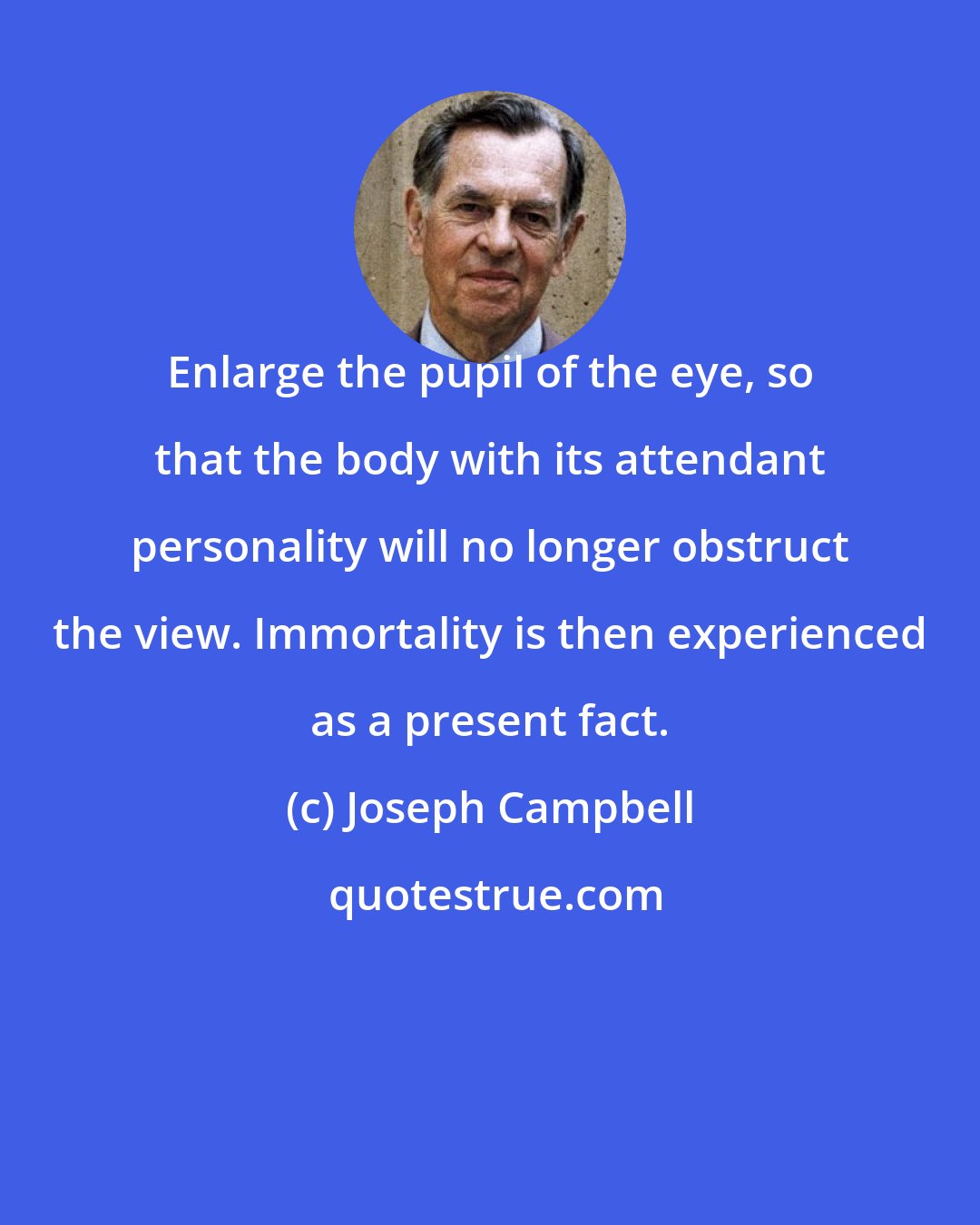 Joseph Campbell: Enlarge the pupil of the eye, so that the body with its attendant personality will no longer obstruct the view. Immortality is then experienced as a present fact.