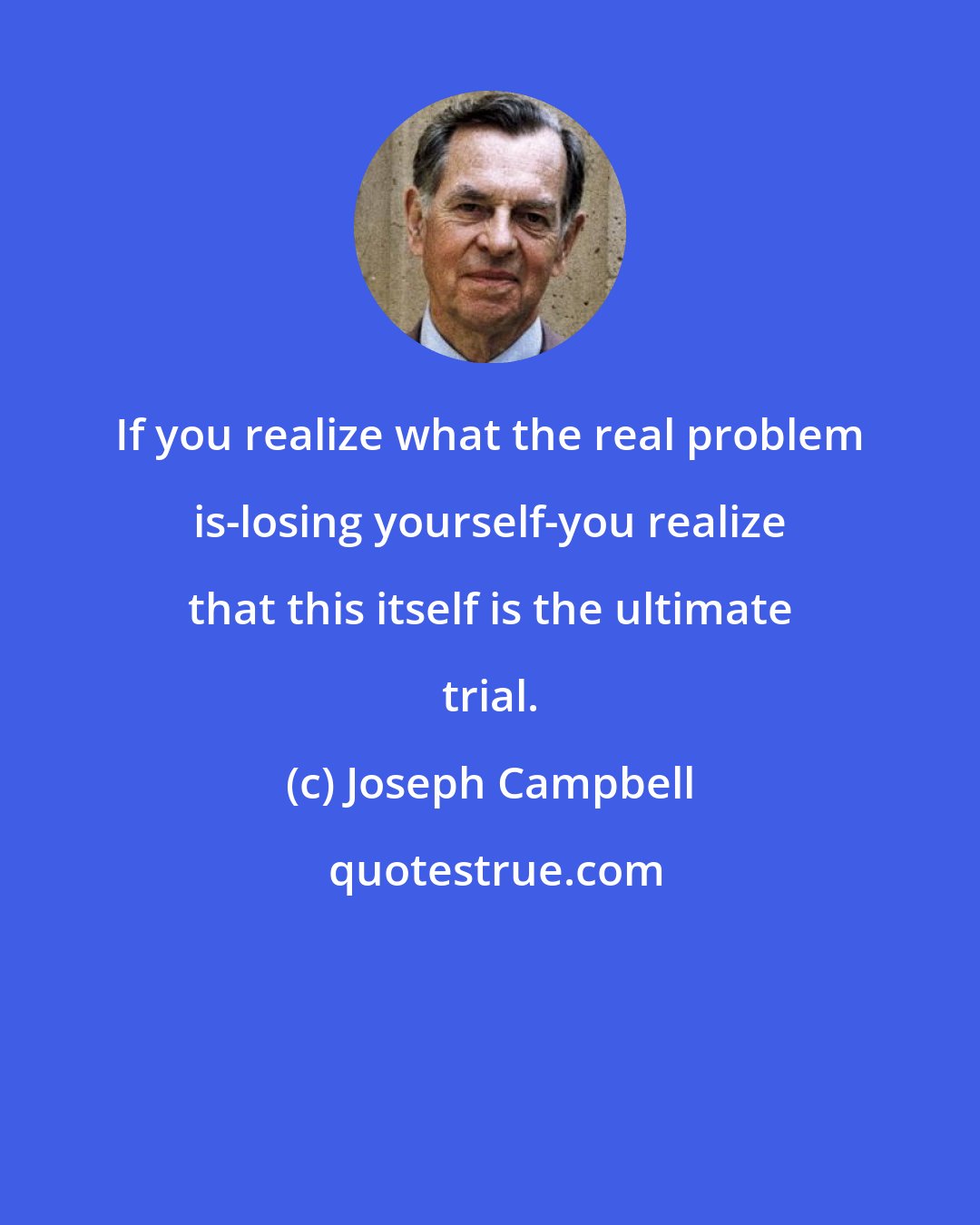Joseph Campbell: If you realize what the real problem is-losing yourself-you realize that this itself is the ultimate trial.