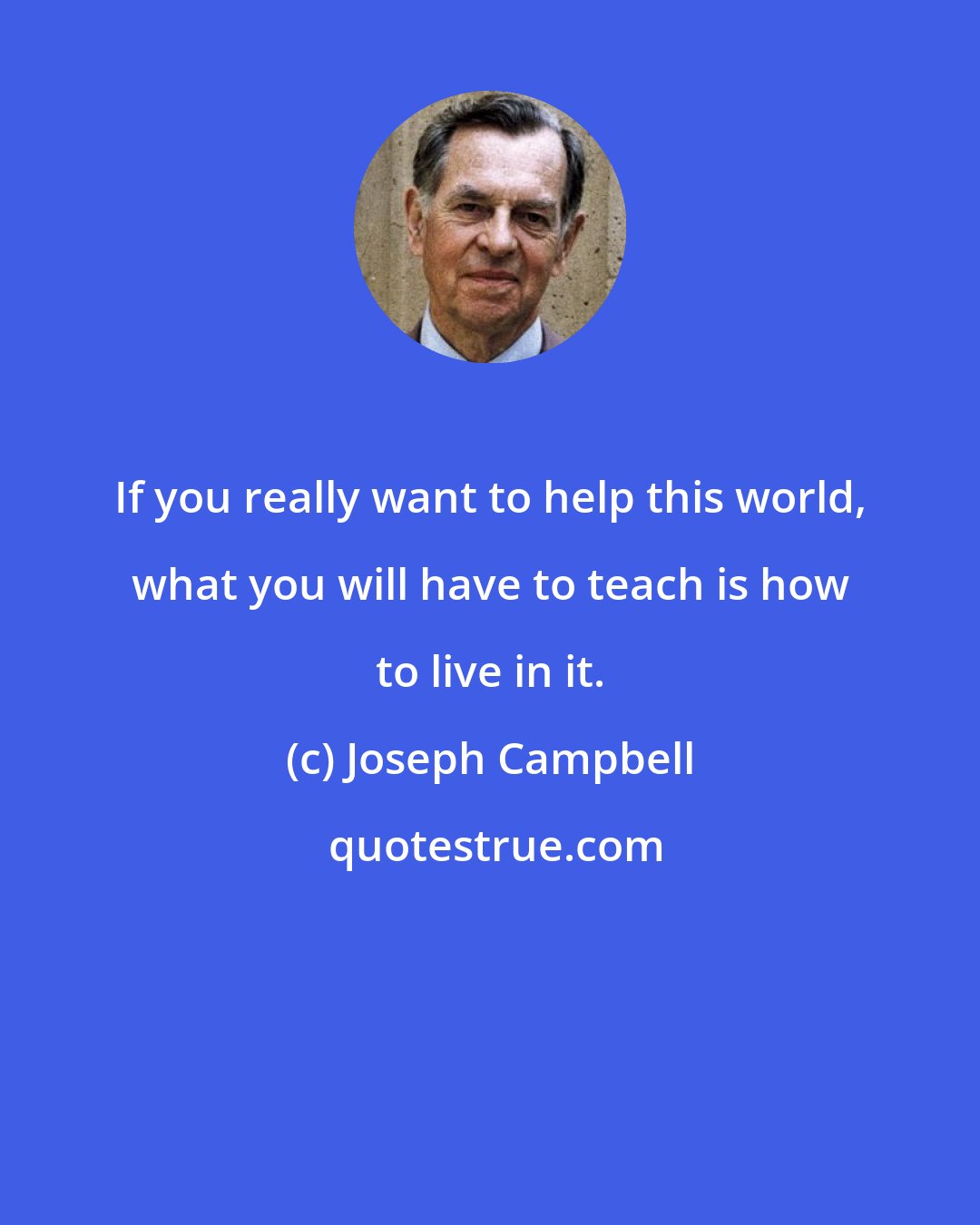 Joseph Campbell: If you really want to help this world, what you will have to teach is how to live in it.