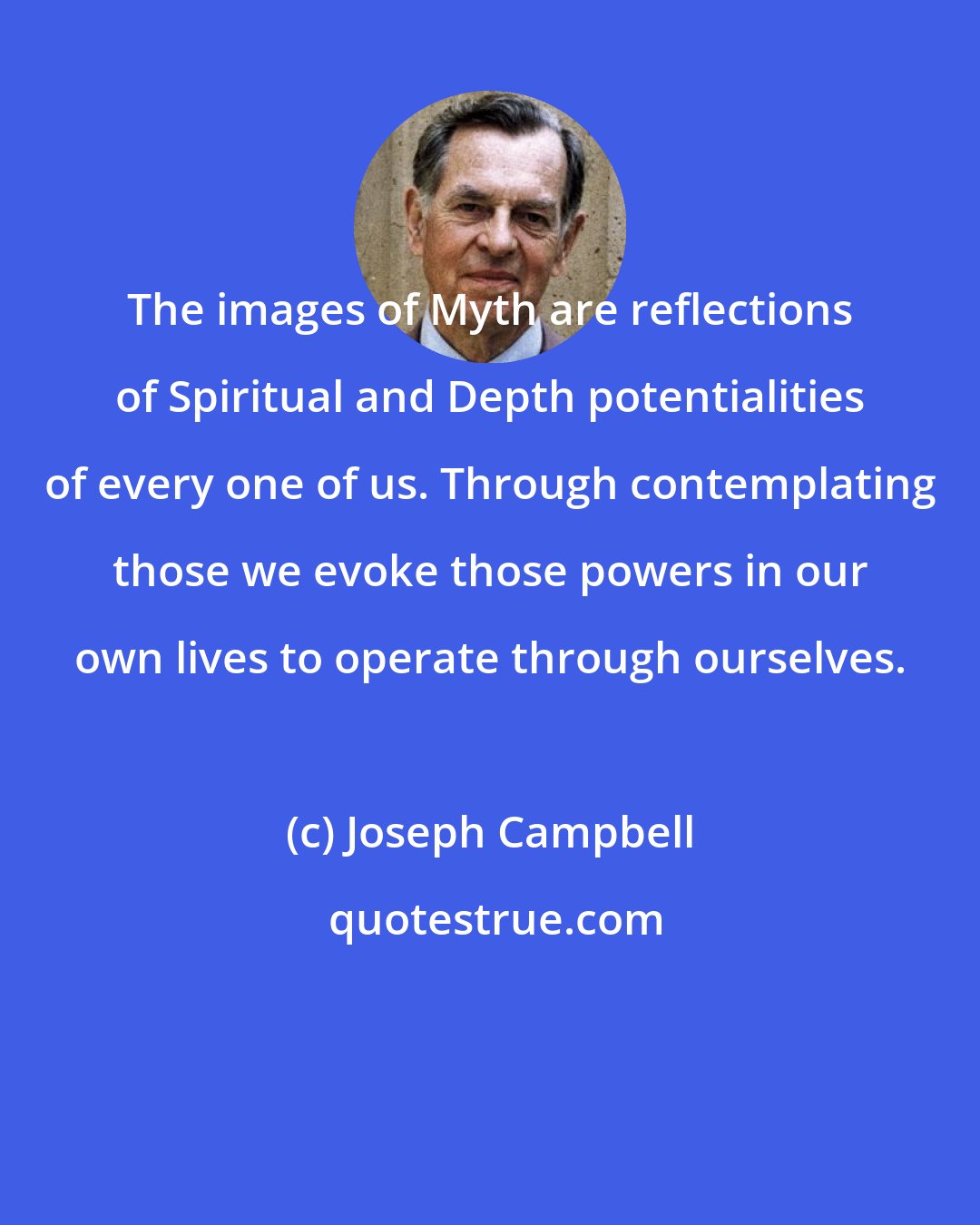 Joseph Campbell: The images of Myth are reflections of Spiritual and Depth potentialities of every one of us. Through contemplating those we evoke those powers in our own lives to operate through ourselves.