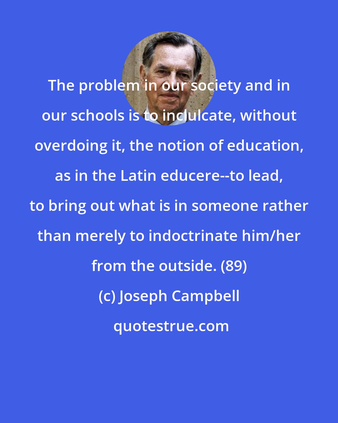 Joseph Campbell: The problem in our society and in our schools is to inclulcate, without overdoing it, the notion of education, as in the Latin educere--to lead, to bring out what is in someone rather than merely to indoctrinate him/her from the outside. (89)