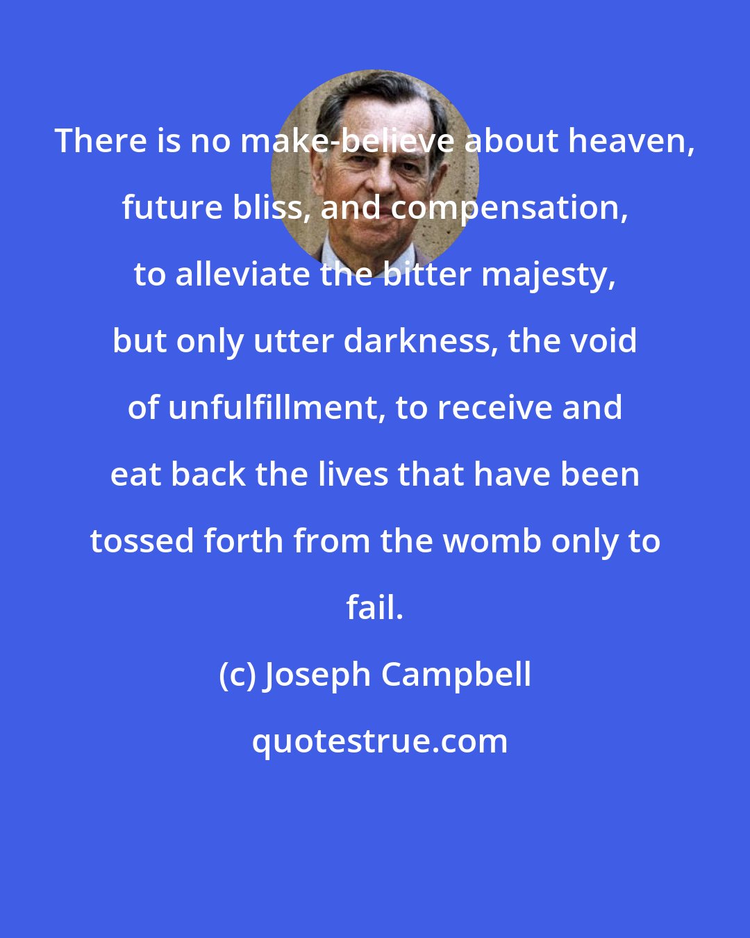 Joseph Campbell: There is no make-believe about heaven, future bliss, and compensation, to alleviate the bitter majesty, but only utter darkness, the void of unfulfillment, to receive and eat back the lives that have been tossed forth from the womb only to fail.