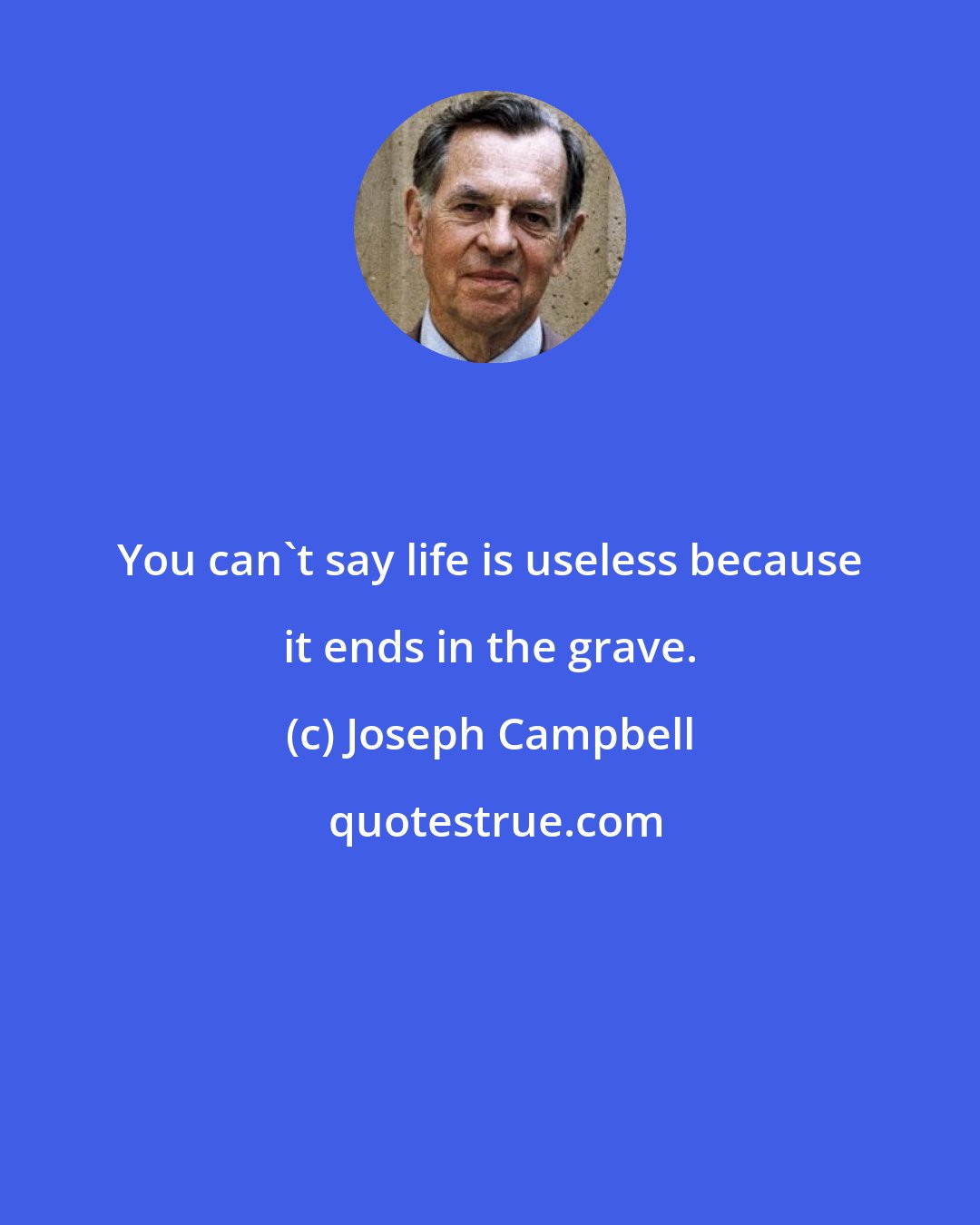 Joseph Campbell: You can't say life is useless because it ends in the grave.