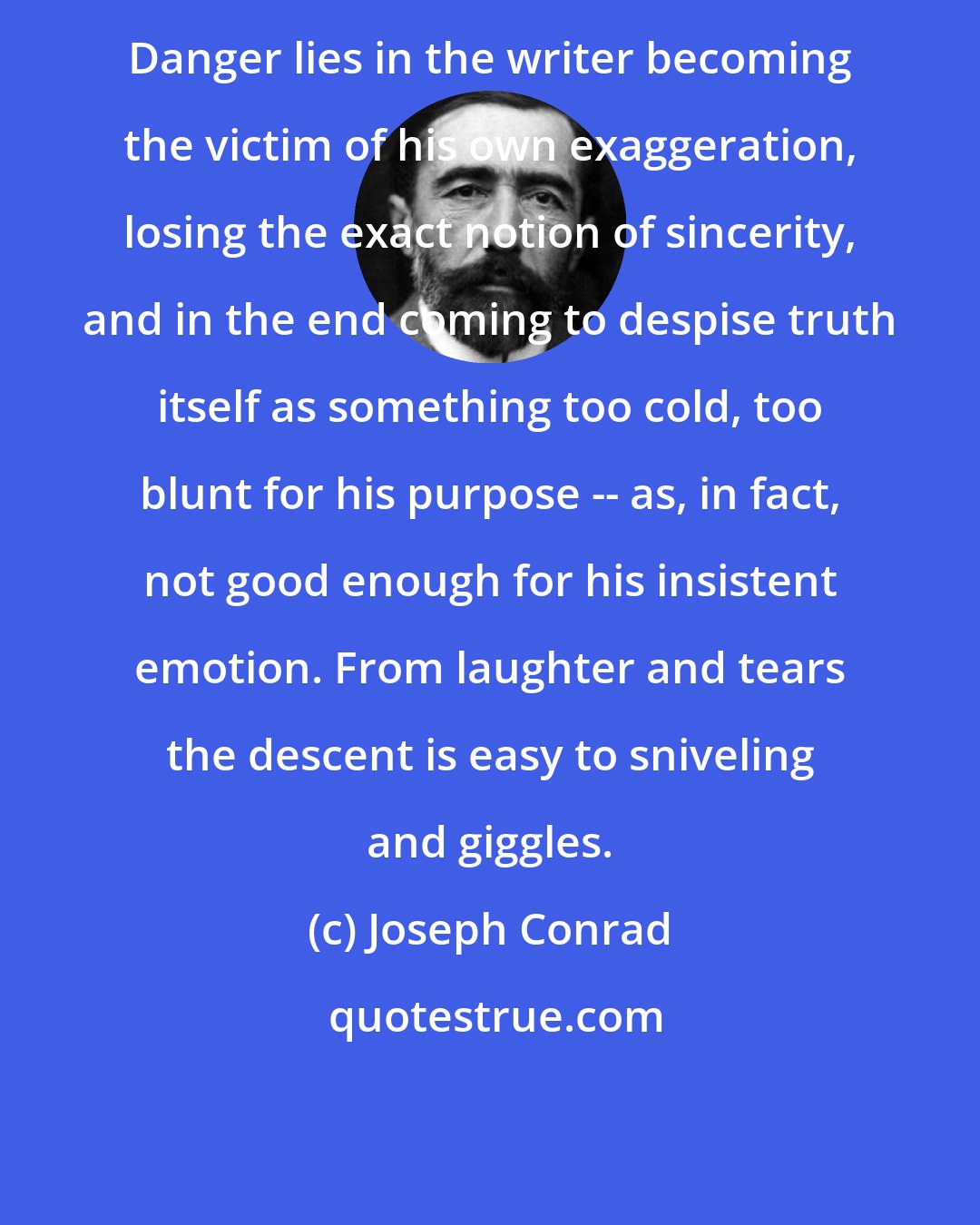 Joseph Conrad: Danger lies in the writer becoming the victim of his own exaggeration, losing the exact notion of sincerity, and in the end coming to despise truth itself as something too cold, too blunt for his purpose -- as, in fact, not good enough for his insistent emotion. From laughter and tears the descent is easy to sniveling and giggles.