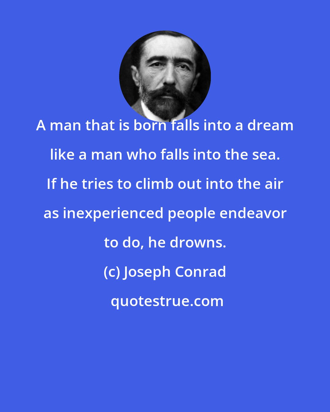 Joseph Conrad: A man that is born falls into a dream like a man who falls into the sea. If he tries to climb out into the air as inexperienced people endeavor to do, he drowns.