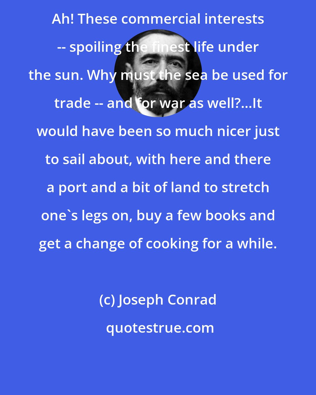 Joseph Conrad: Ah! These commercial interests -- spoiling the finest life under the sun. Why must the sea be used for trade -- and for war as well?...It would have been so much nicer just to sail about, with here and there a port and a bit of land to stretch one's legs on, buy a few books and get a change of cooking for a while.