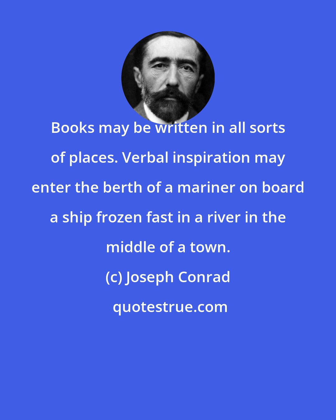 Joseph Conrad: Books may be written in all sorts of places. Verbal inspiration may enter the berth of a mariner on board a ship frozen fast in a river in the middle of a town.