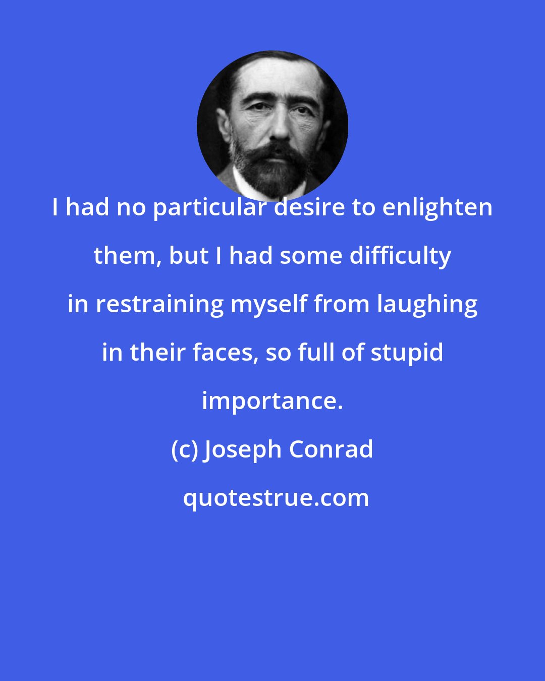 Joseph Conrad: I had no particular desire to enlighten them, but I had some difficulty in restraining myself from laughing in their faces, so full of stupid importance.