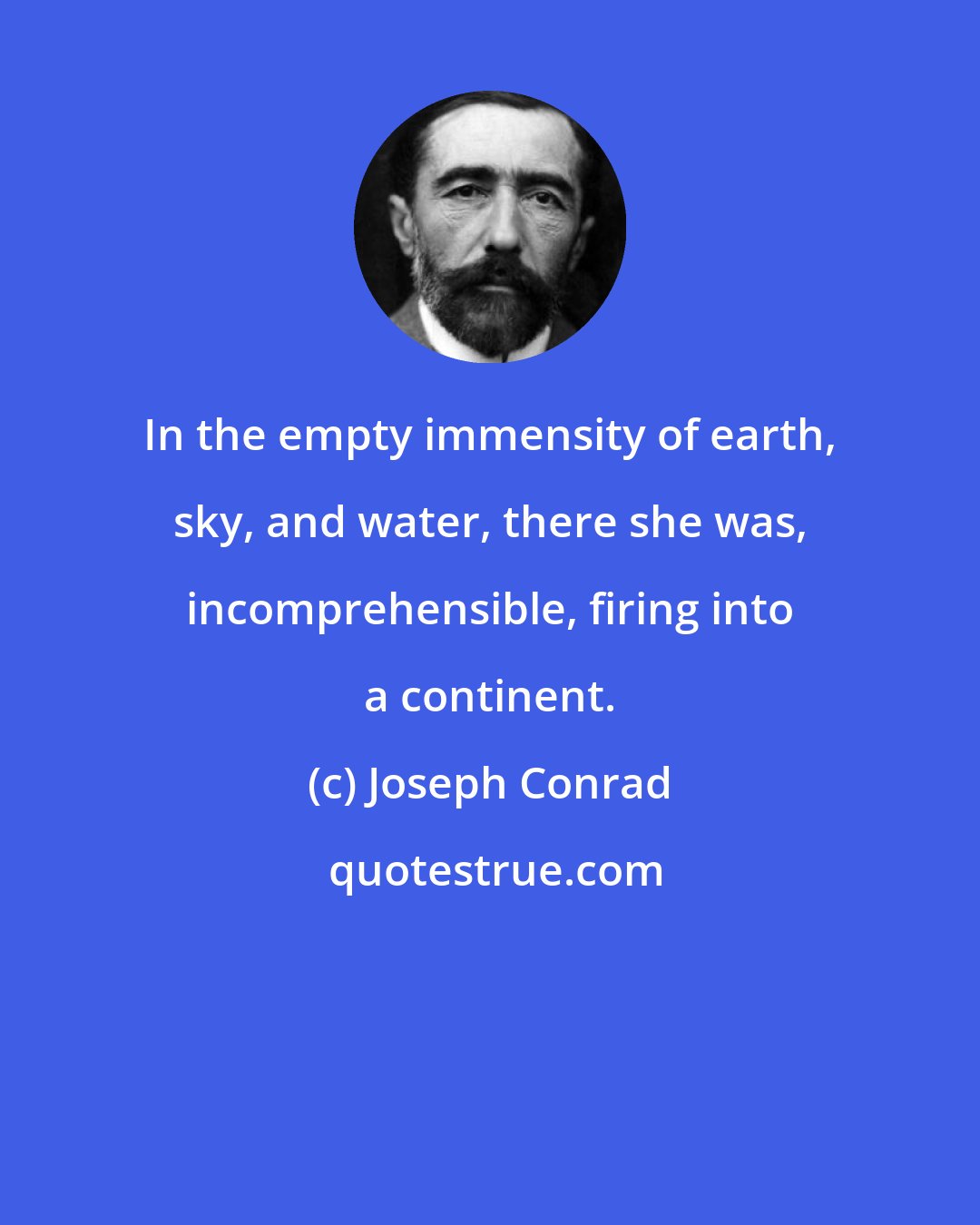 Joseph Conrad: In the empty immensity of earth, sky, and water, there she was, incomprehensible, firing into a continent.