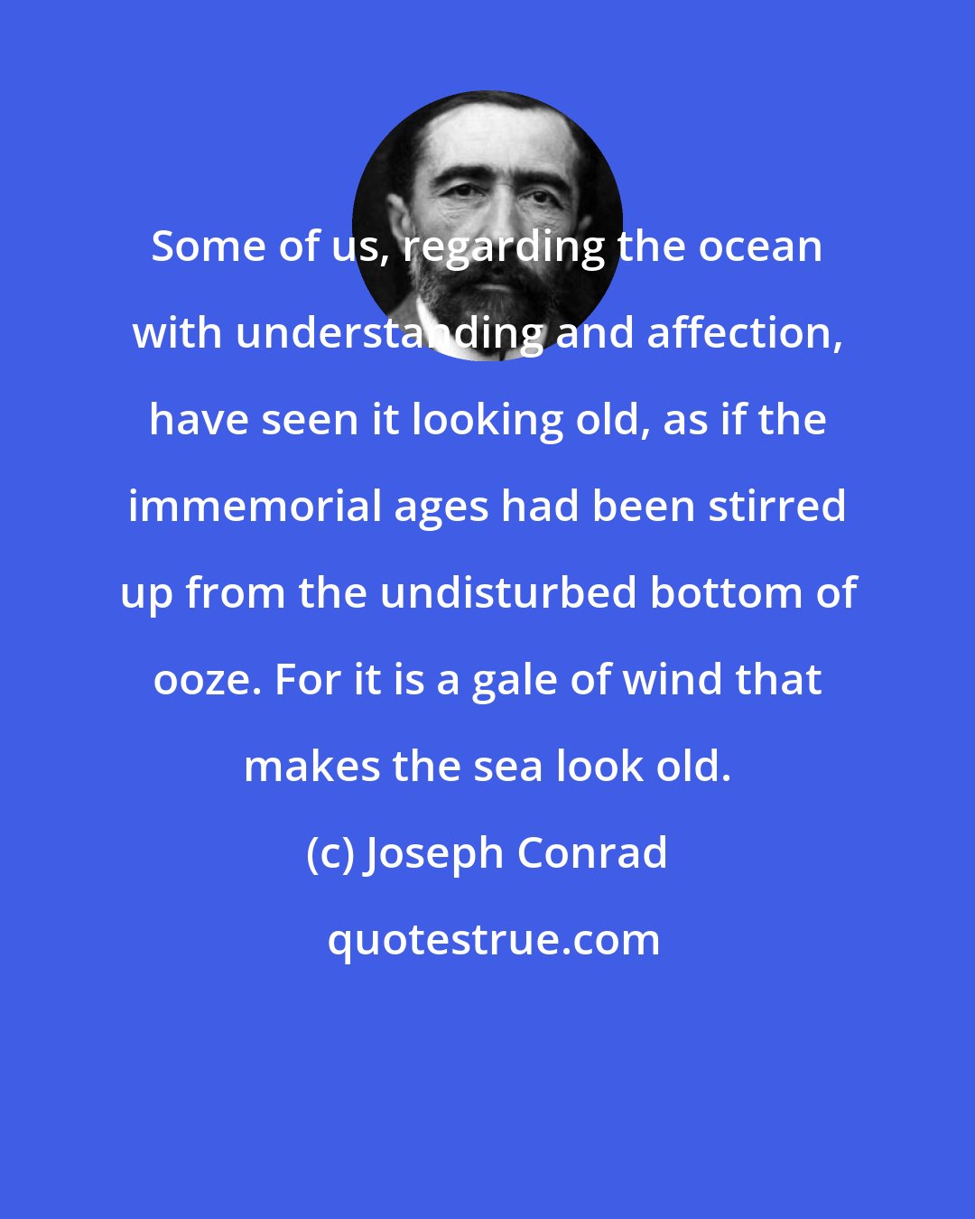 Joseph Conrad: Some of us, regarding the ocean with understanding and affection, have seen it looking old, as if the immemorial ages had been stirred up from the undisturbed bottom of ooze. For it is a gale of wind that makes the sea look old.