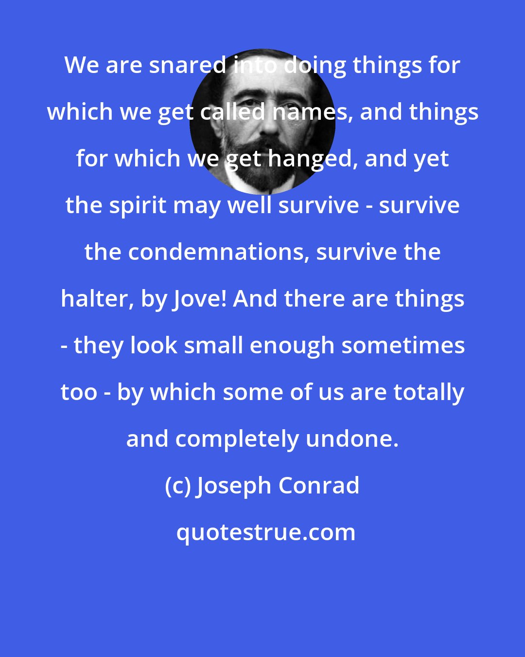 Joseph Conrad: We are snared into doing things for which we get called names, and things for which we get hanged, and yet the spirit may well survive - survive the condemnations, survive the halter, by Jove! And there are things - they look small enough sometimes too - by which some of us are totally and completely undone.