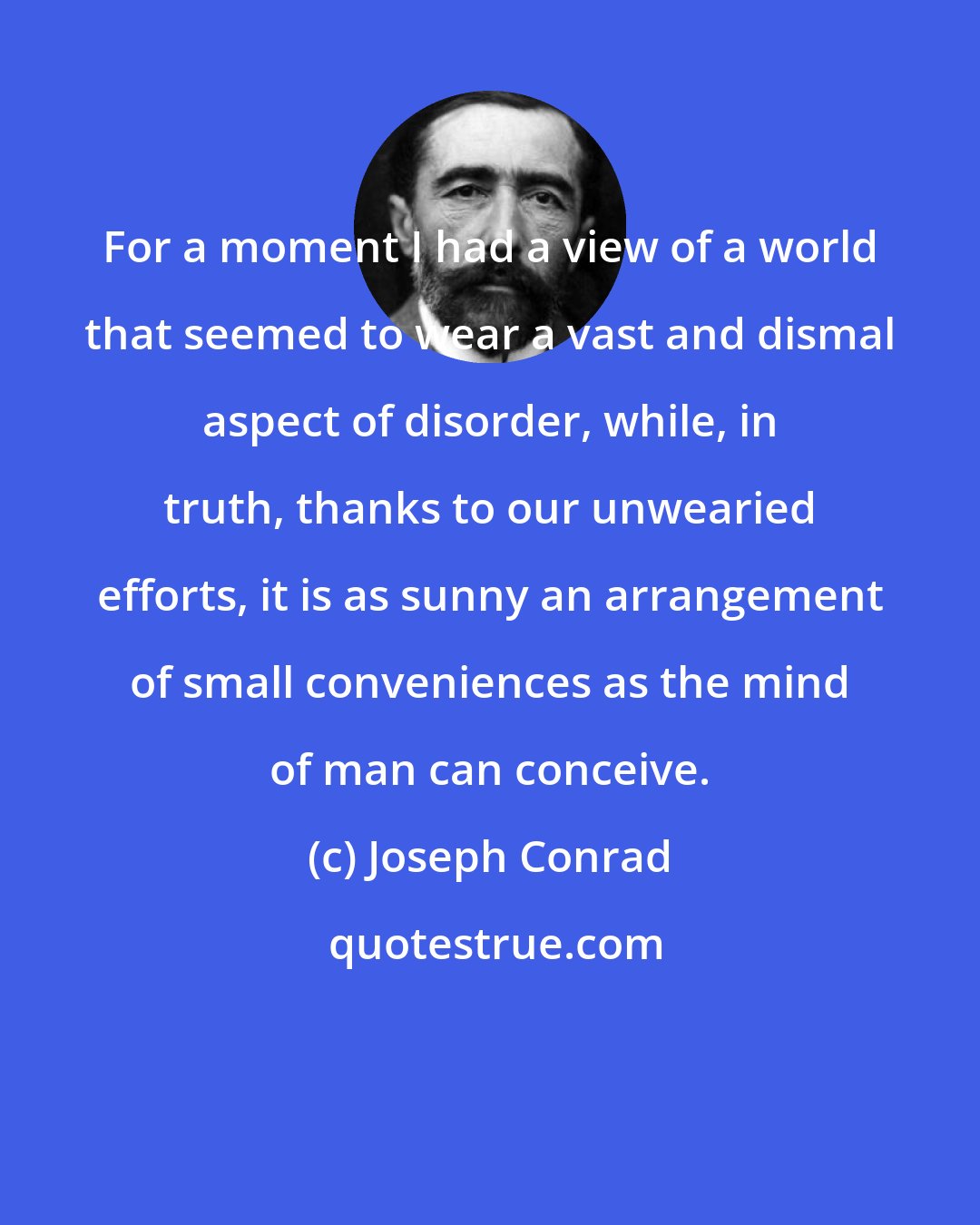 Joseph Conrad: For a moment I had a view of a world that seemed to wear a vast and dismal aspect of disorder, while, in truth, thanks to our unwearied efforts, it is as sunny an arrangement of small conveniences as the mind of man can conceive.