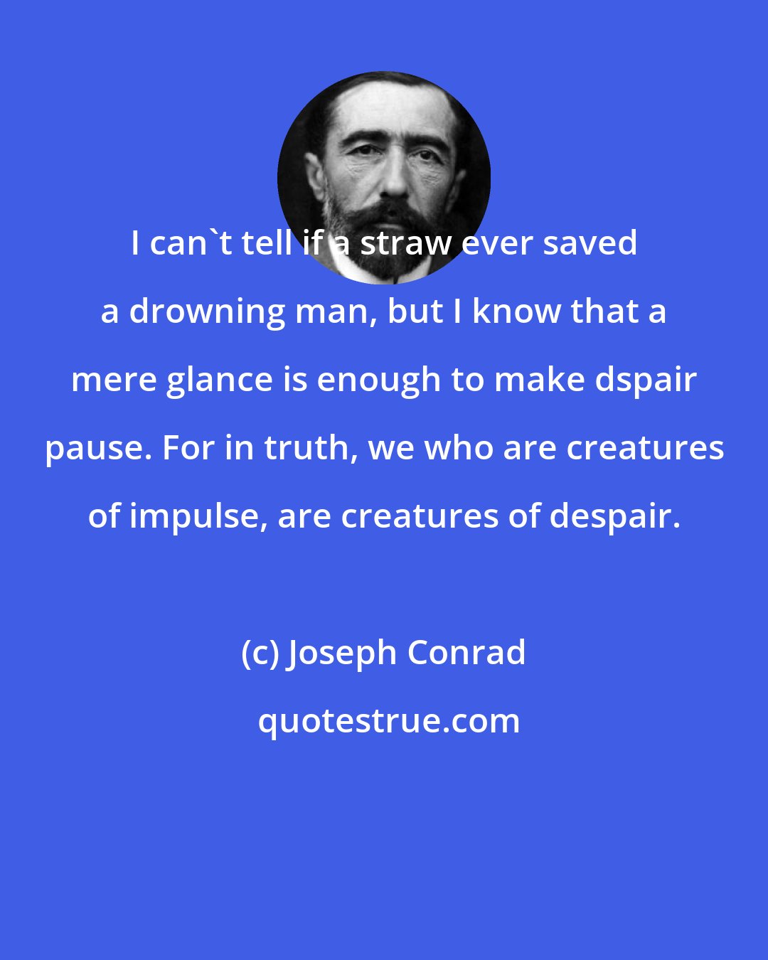 Joseph Conrad: I can't tell if a straw ever saved a drowning man, but I know that a mere glance is enough to make dspair pause. For in truth, we who are creatures of impulse, are creatures of despair.