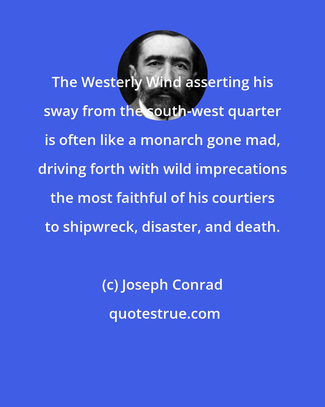 Joseph Conrad: The Westerly Wind asserting his sway from the south-west quarter is often like a monarch gone mad, driving forth with wild imprecations the most faithful of his courtiers to shipwreck, disaster, and death.