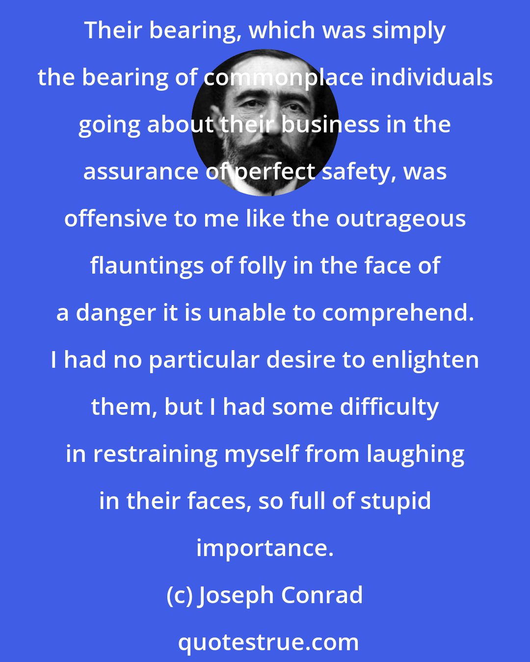 Joseph Conrad: They trespassed upon my thoughts. They were intruders whose knowledge of life was to me an irritating pretense, because I felt so sure they could not possibly know the things I knew. Their bearing, which was simply the bearing of commonplace individuals going about their business in the assurance of perfect safety, was offensive to me like the outrageous flauntings of folly in the face of a danger it is unable to comprehend. I had no particular desire to enlighten them, but I had some difficulty in restraining myself from laughing in their faces, so full of stupid importance.