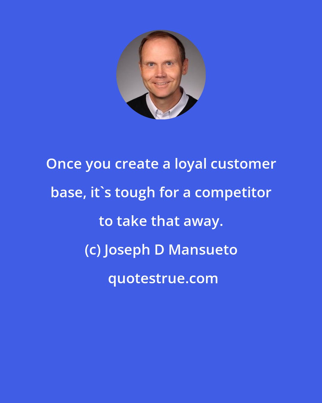 Joseph D Mansueto: Once you create a loyal customer base, it's tough for a competitor to take that away.