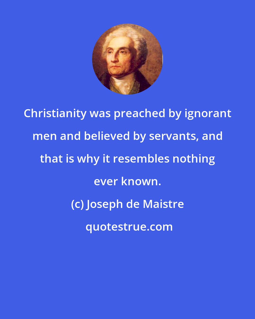 Joseph de Maistre: Christianity was preached by ignorant men and believed by servants, and that is why it resembles nothing ever known.