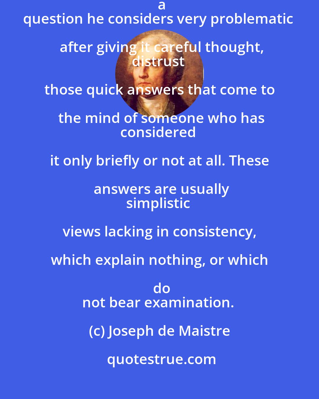 Joseph de Maistre: Every time that a man who is not an absolute fool presents you with a
question he considers very problematic after giving it careful thought,
distrust those quick answers that come to the mind of someone who has
considered it only briefly or not at all. These answers are usually
simplistic views lacking in consistency, which explain nothing, or which do
not bear examination.