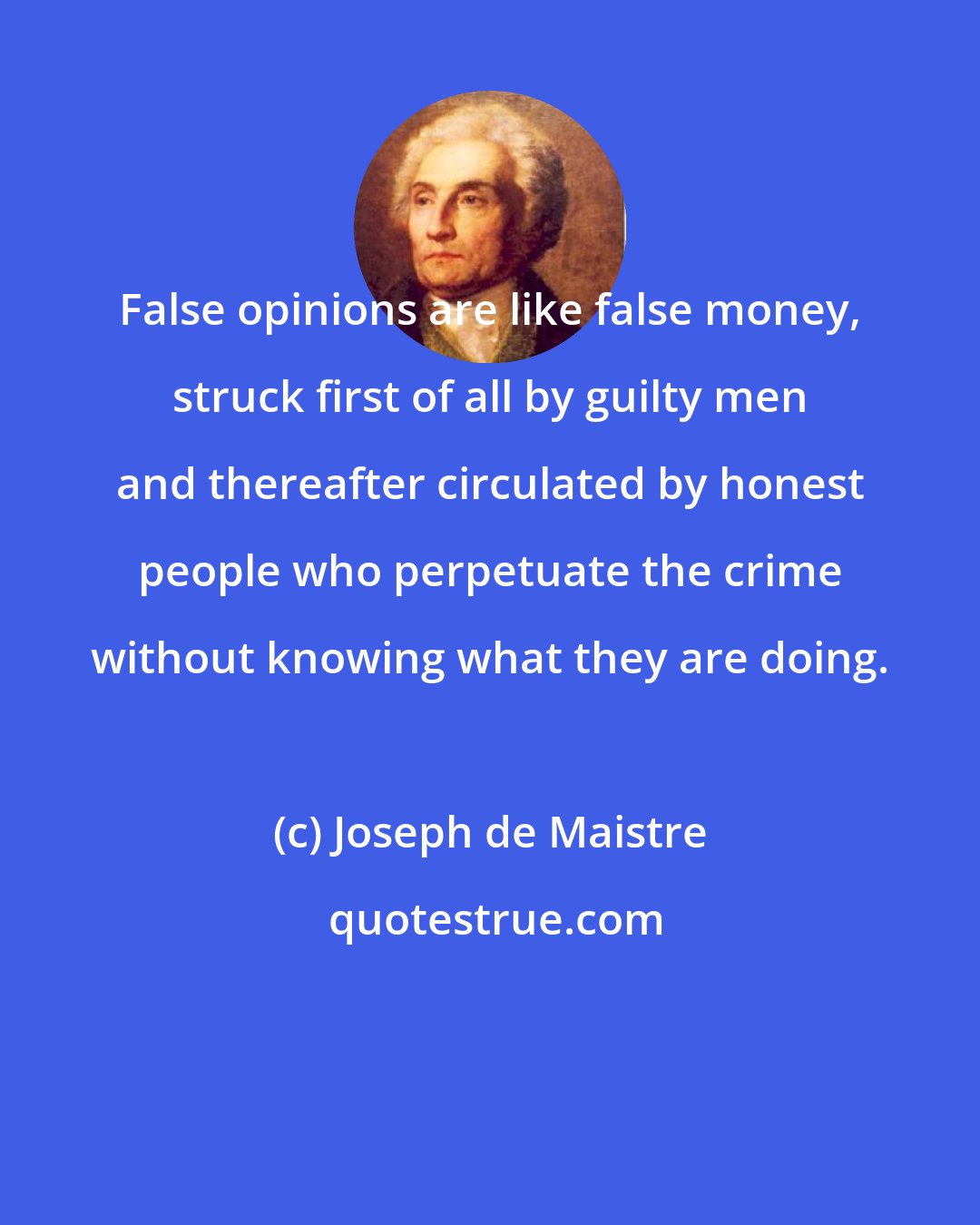 Joseph de Maistre: False opinions are like false money, struck first of all by guilty men and thereafter circulated by honest people who perpetuate the crime without knowing what they are doing.