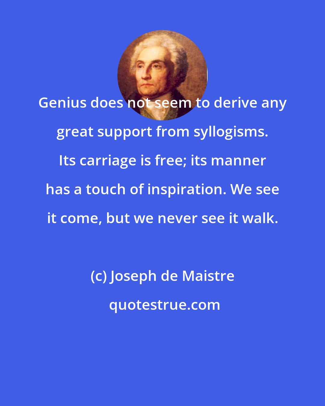 Joseph de Maistre: Genius does not seem to derive any great support from syllogisms. Its carriage is free; its manner has a touch of inspiration. We see it come, but we never see it walk.