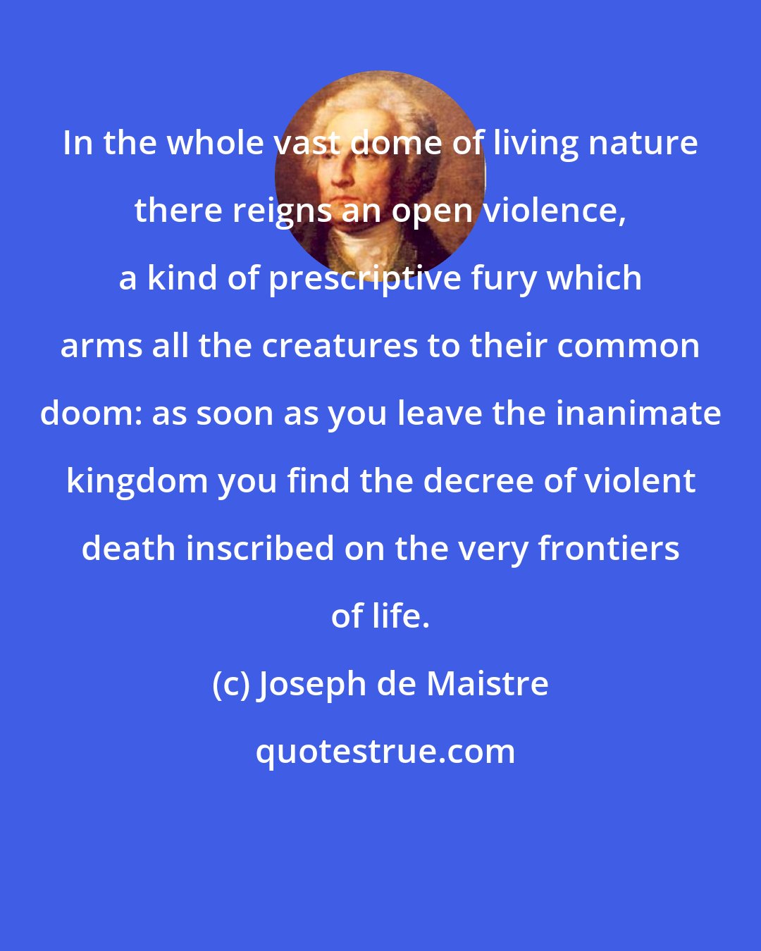 Joseph de Maistre: In the whole vast dome of living nature there reigns an open violence, a kind of prescriptive fury which arms all the creatures to their common doom: as soon as you leave the inanimate kingdom you find the decree of violent death inscribed on the very frontiers of life.