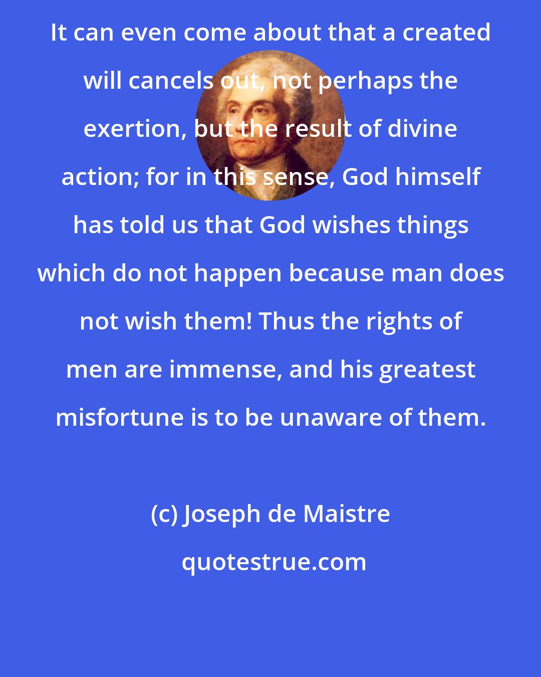 Joseph de Maistre: It can even come about that a created will cancels out, not perhaps the exertion, but the result of divine action; for in this sense, God himself has told us that God wishes things which do not happen because man does not wish them! Thus the rights of men are immense, and his greatest misfortune is to be unaware of them.