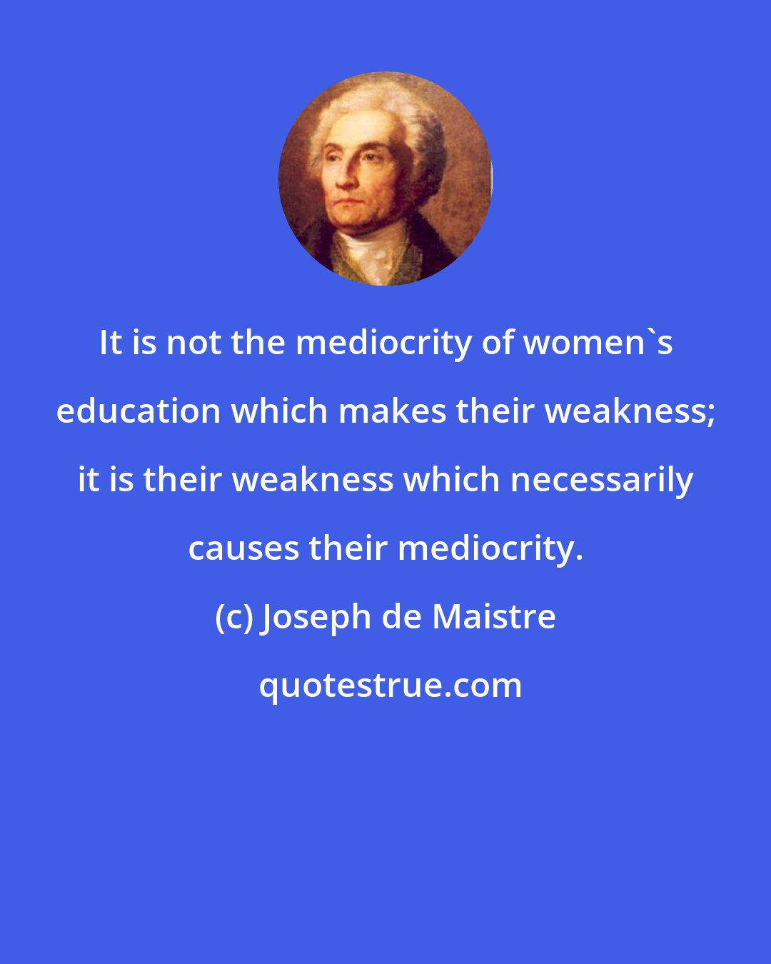 Joseph de Maistre: It is not the mediocrity of women's education which makes their weakness; it is their weakness which necessarily causes their mediocrity.