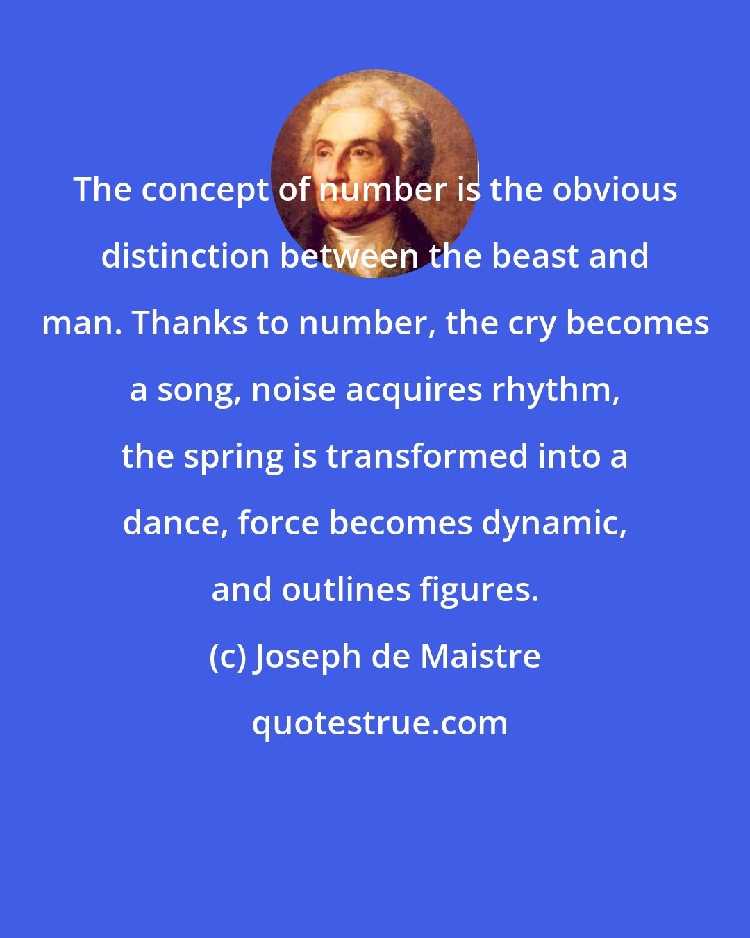 Joseph de Maistre: The concept of number is the obvious distinction between the beast and man. Thanks to number, the cry becomes a song, noise acquires rhythm, the spring is transformed into a dance, force becomes dynamic, and outlines figures.