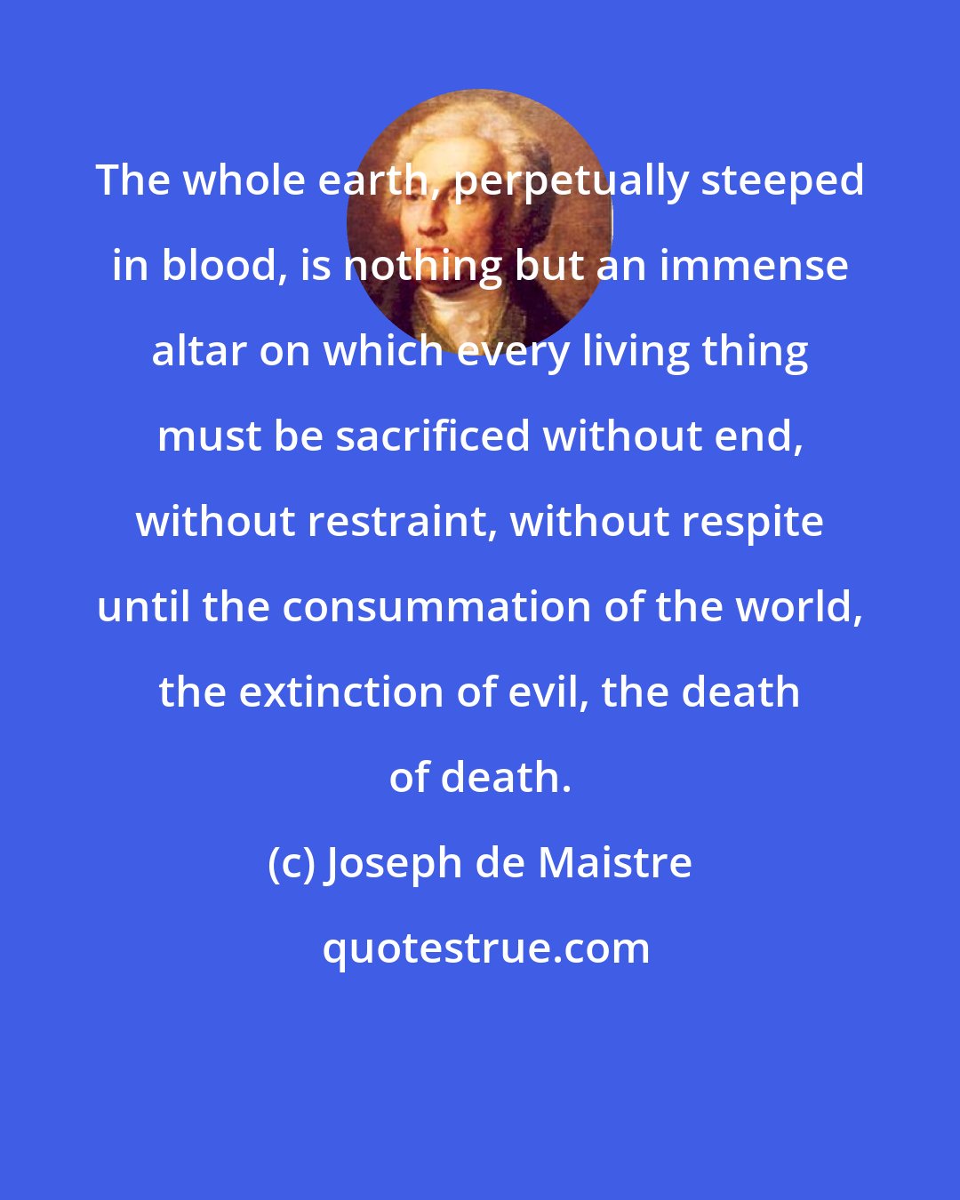 Joseph de Maistre: The whole earth, perpetually steeped in blood, is nothing but an immense altar on which every living thing must be sacrificed without end, without restraint, without respite until the consummation of the world, the extinction of evil, the death of death.