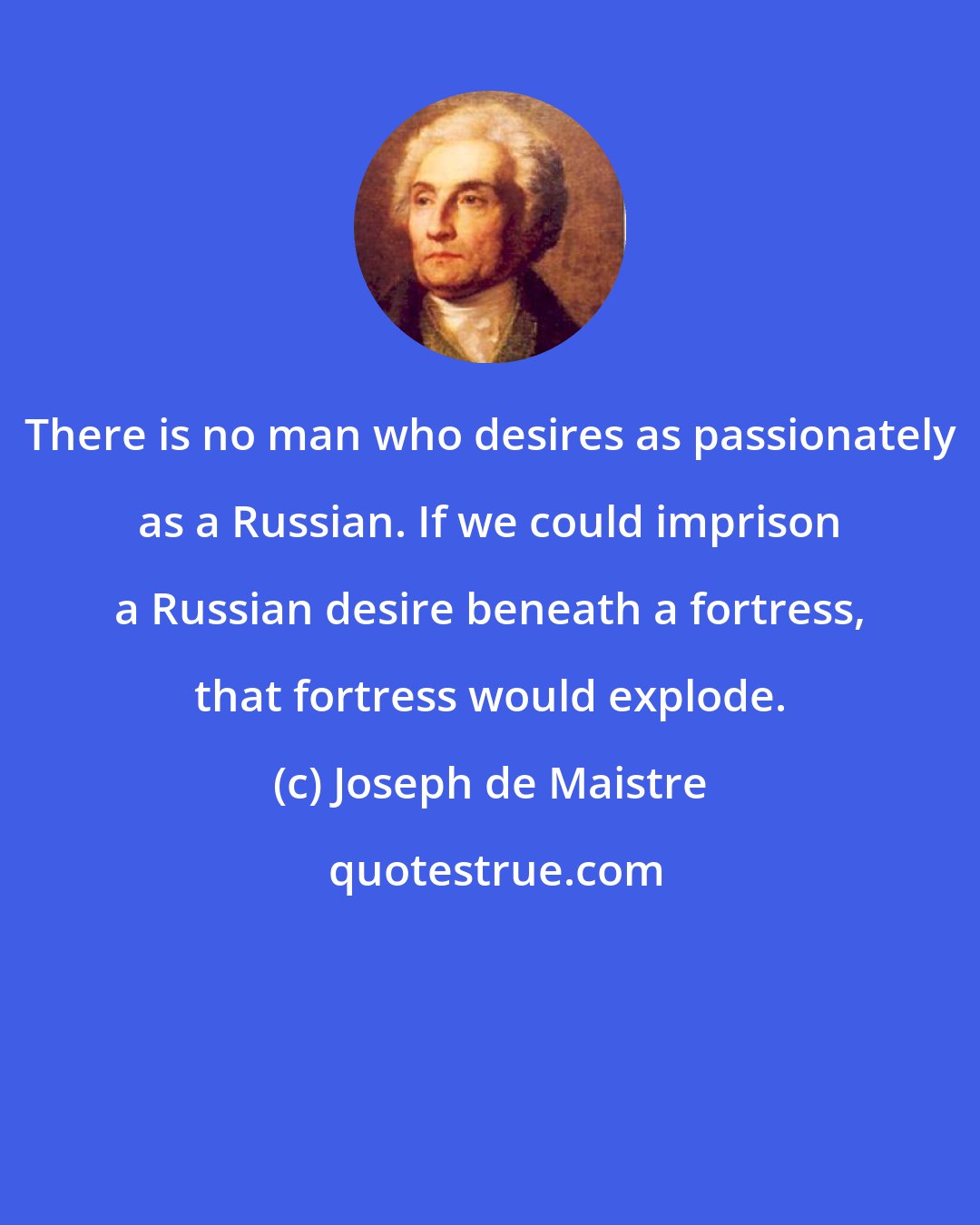 Joseph de Maistre: There is no man who desires as passionately as a Russian. If we could imprison a Russian desire beneath a fortress, that fortress would explode.