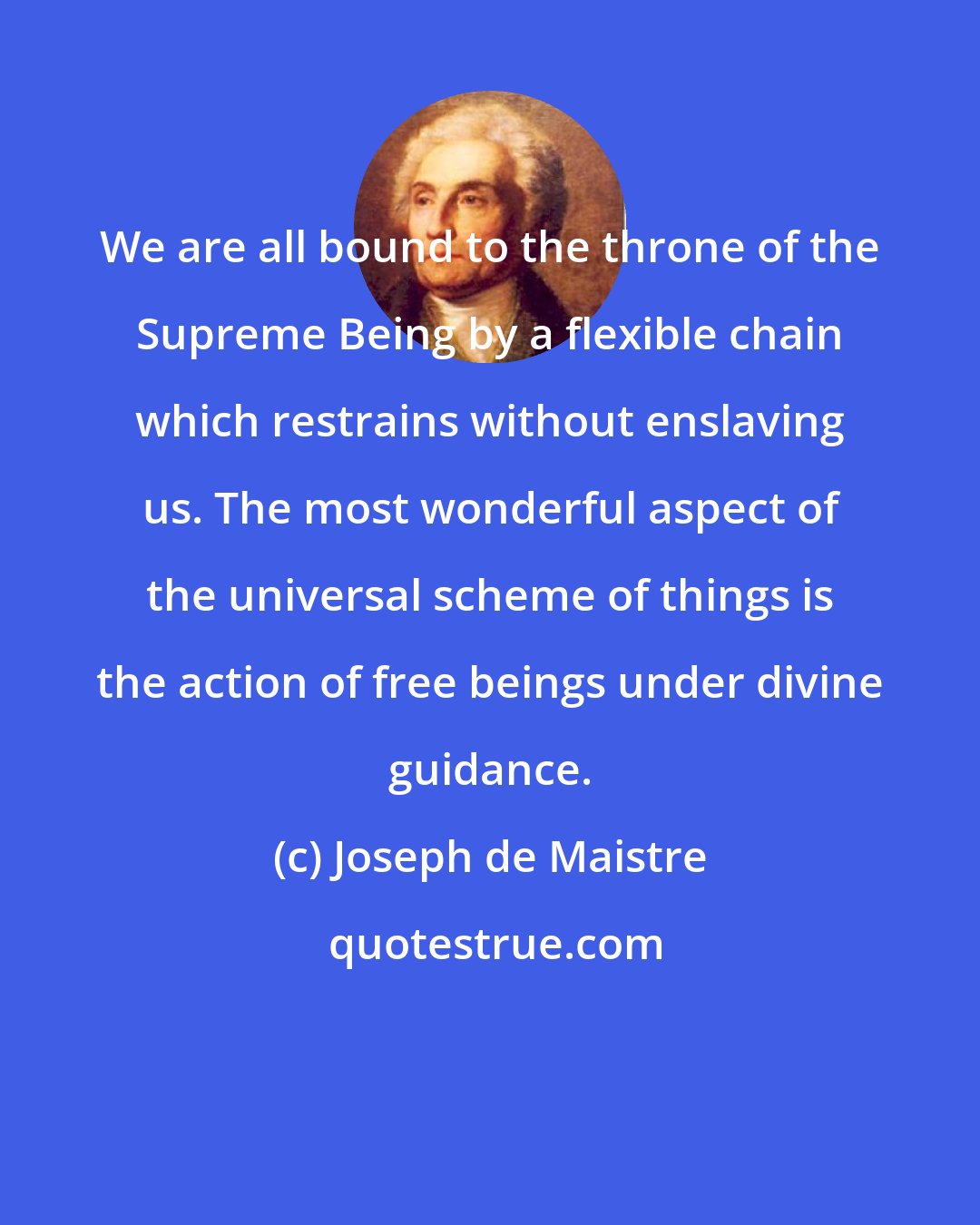 Joseph de Maistre: We are all bound to the throne of the Supreme Being by a flexible chain which restrains without enslaving us. The most wonderful aspect of the universal scheme of things is the action of free beings under divine guidance.