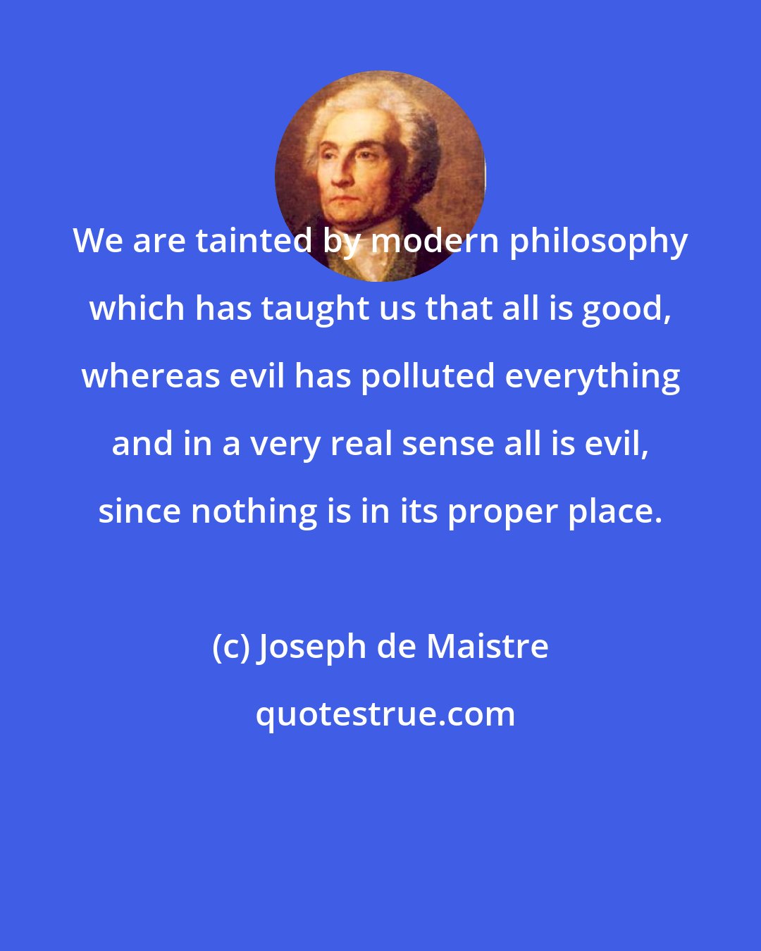 Joseph de Maistre: We are tainted by modern philosophy which has taught us that all is good, whereas evil has polluted everything and in a very real sense all is evil, since nothing is in its proper place.