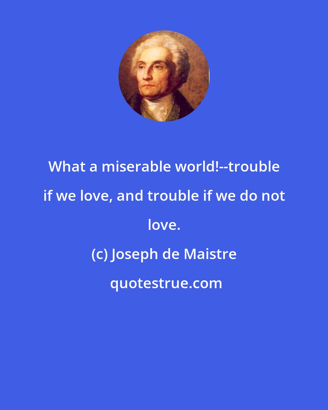 Joseph de Maistre: What a miserable world!--trouble if we love, and trouble if we do not love.