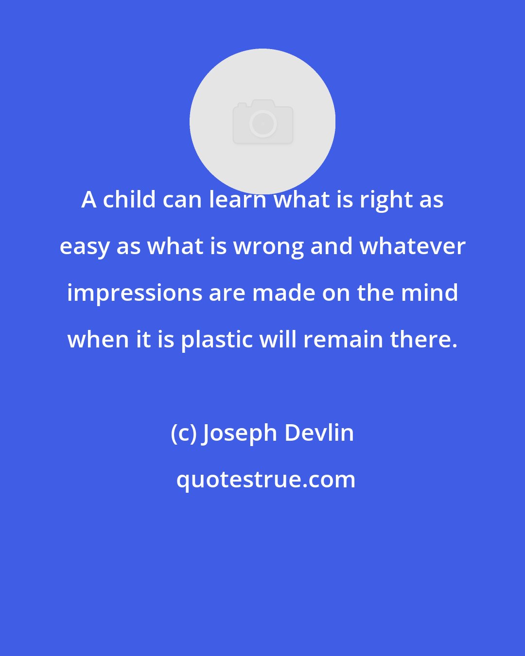 Joseph Devlin: A child can learn what is right as easy as what is wrong and whatever impressions are made on the mind when it is plastic will remain there.
