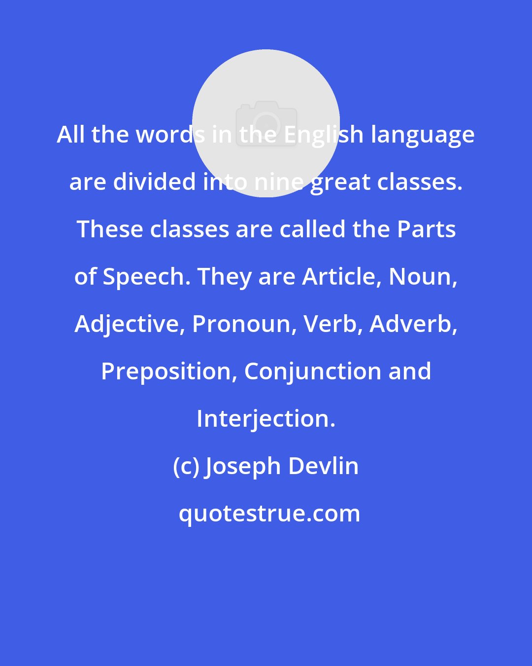 Joseph Devlin: All the words in the English language are divided into nine great classes. These classes are called the Parts of Speech. They are Article, Noun, Adjective, Pronoun, Verb, Adverb, Preposition, Conjunction and Interjection.