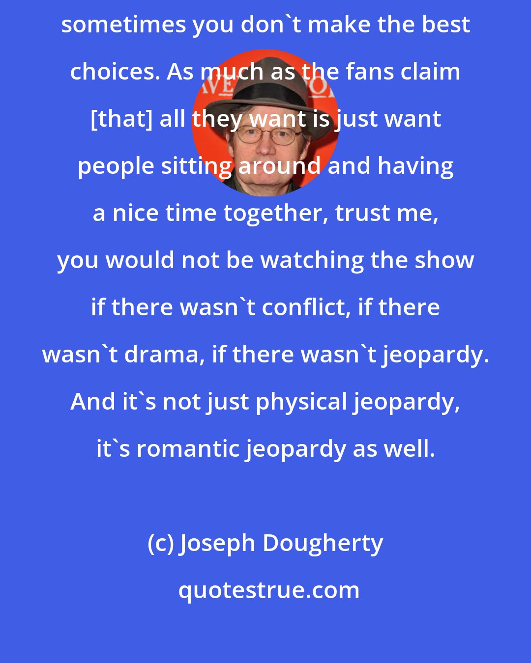 Joseph Dougherty: I'm afraid, as true as love is, it is tested by circumstance and sometimes you don't make the best choices. As much as the fans claim [that] all they want is just want people sitting around and having a nice time together, trust me, you would not be watching the show if there wasn't conflict, if there wasn't drama, if there wasn't jeopardy. And it's not just physical jeopardy, it's romantic jeopardy as well.