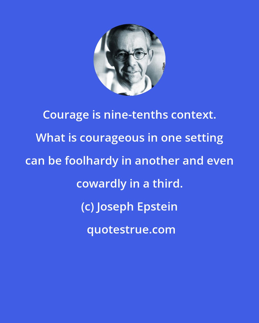 Joseph Epstein: Courage is nine-tenths context. What is courageous in one setting can be foolhardy in another and even cowardly in a third.