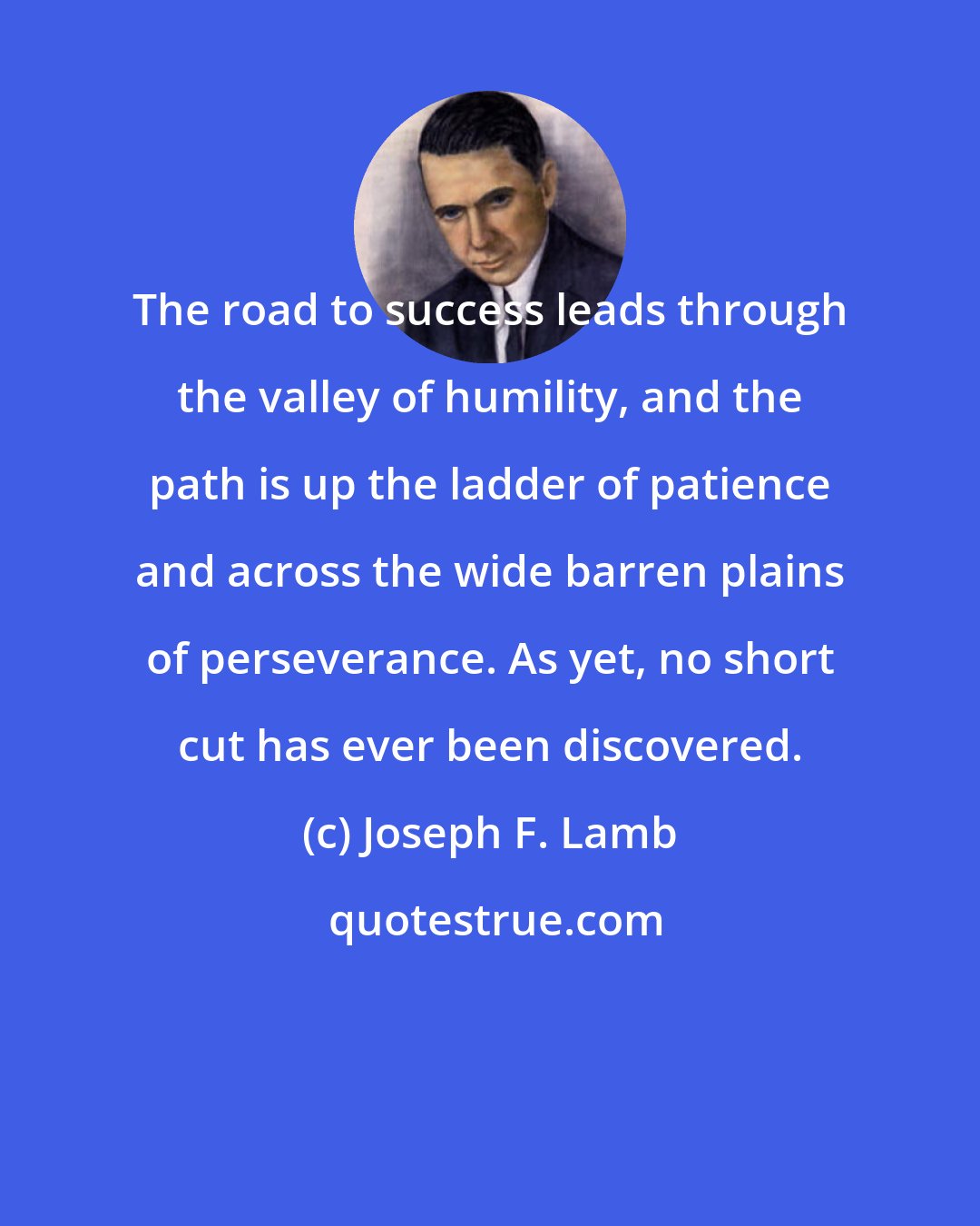 Joseph F. Lamb: The road to success leads through the valley of humility, and the path is up the ladder of patience and across the wide barren plains of perseverance. As yet, no short cut has ever been discovered.