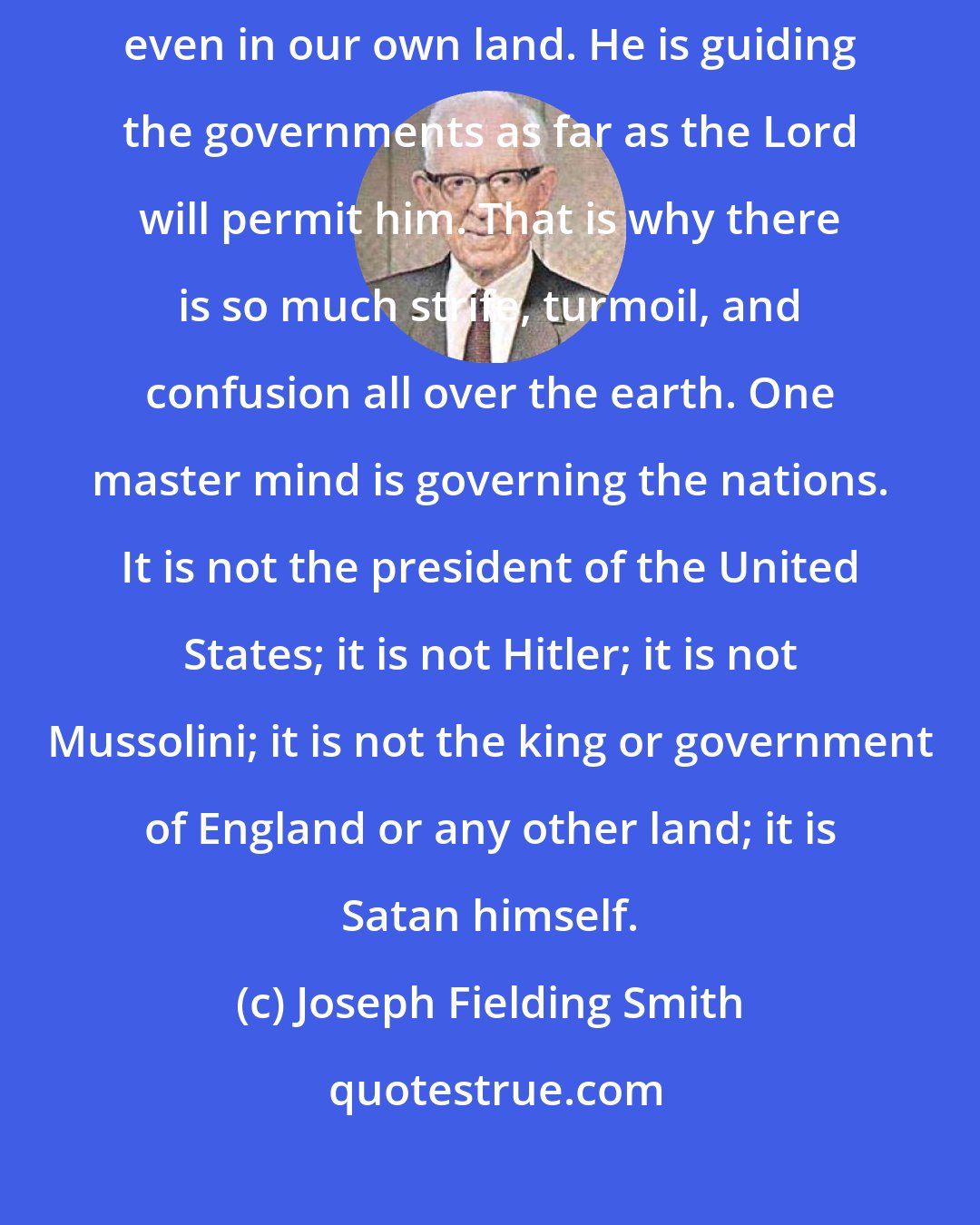 Joseph Fielding Smith: Satan has control now. No matter where you look, he is in control, even in our own land. He is guiding the governments as far as the Lord will permit him. That is why there is so much strife, turmoil, and confusion all over the earth. One master mind is governing the nations. It is not the president of the United States; it is not Hitler; it is not Mussolini; it is not the king or government of England or any other land; it is Satan himself.