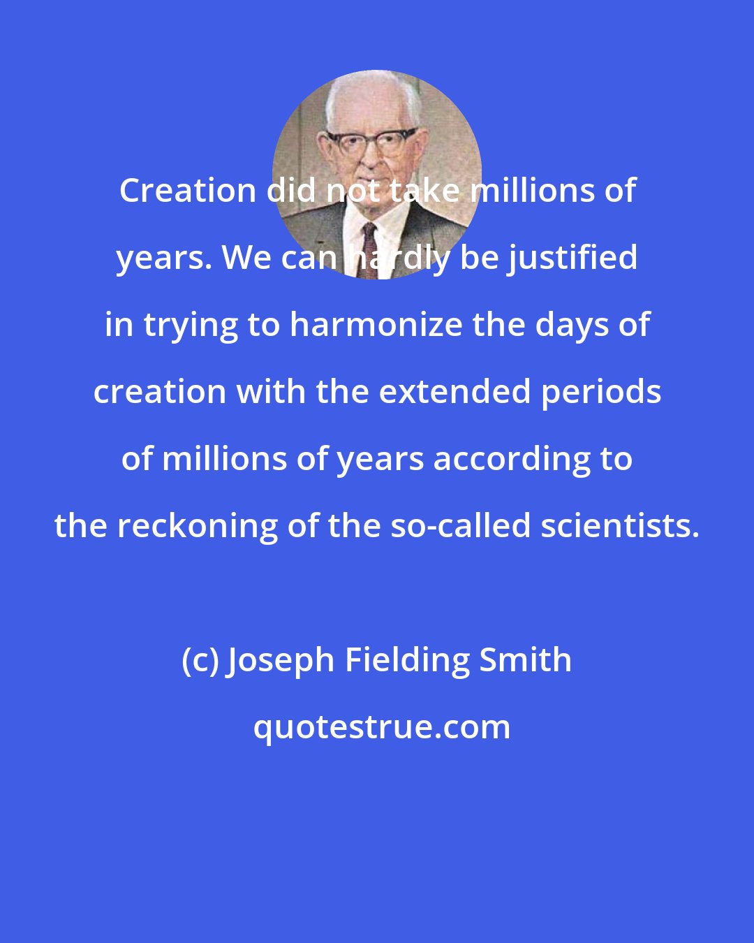 Joseph Fielding Smith: Creation did not take millions of years. We can hardly be justified in trying to harmonize the days of creation with the extended periods of millions of years according to the reckoning of the so-called scientists.