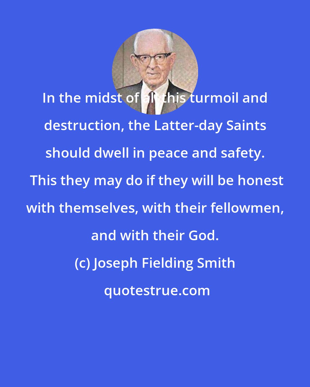 Joseph Fielding Smith: In the midst of all this turmoil and destruction, the Latter-day Saints should dwell in peace and safety.  This they may do if they will be honest with themselves, with their fellowmen, and with their God.