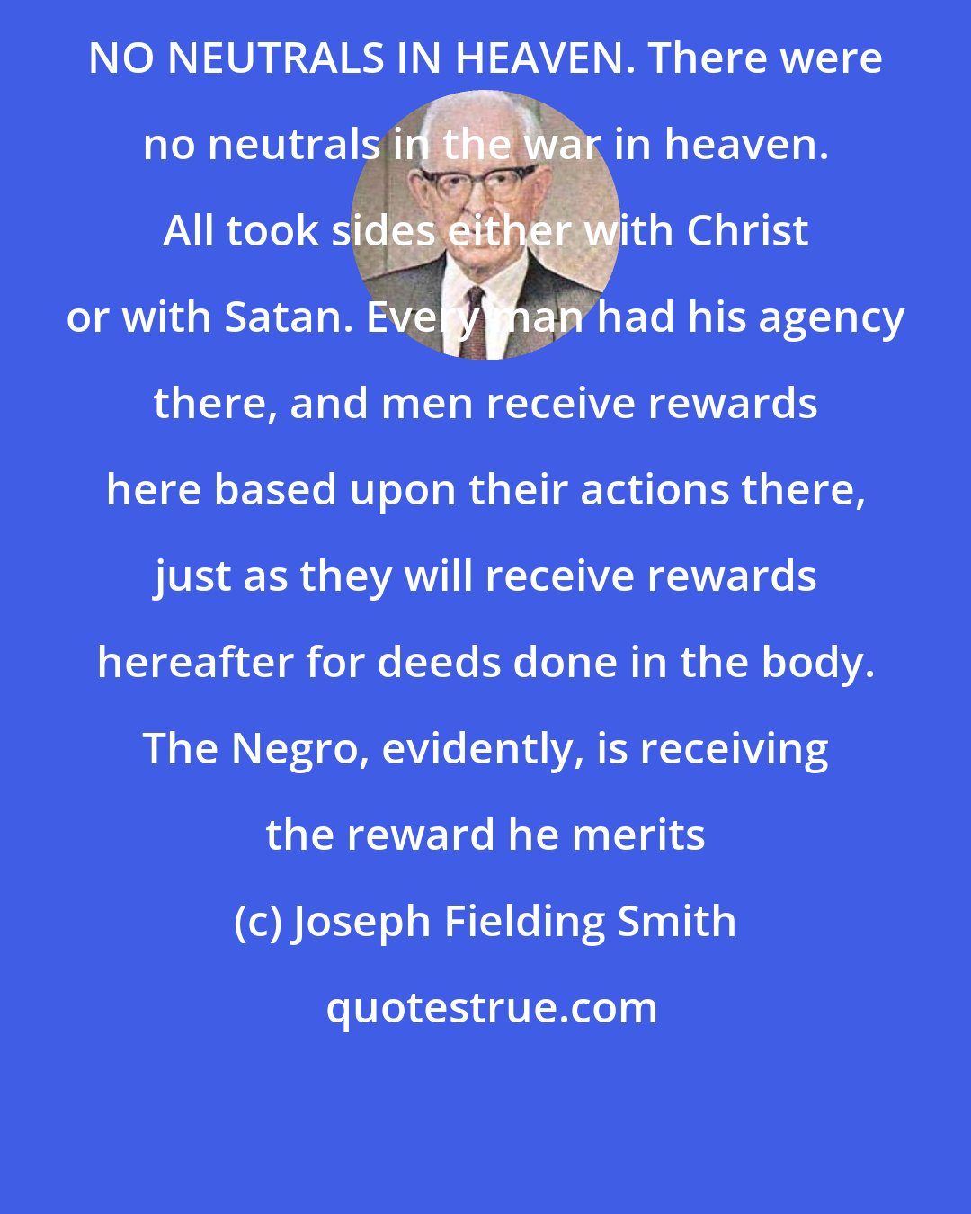 Joseph Fielding Smith: NO NEUTRALS IN HEAVEN. There were no neutrals in the war in heaven. All took sides either with Christ or with Satan. Every man had his agency there, and men receive rewards here based upon their actions there, just as they will receive rewards hereafter for deeds done in the body. The Negro, evidently, is receiving the reward he merits