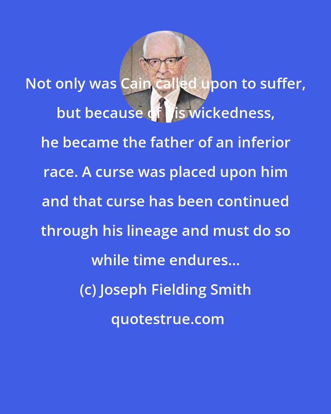 Joseph Fielding Smith: Not only was Cain called upon to suffer, but because of his wickedness, he became the father of an inferior race. A curse was placed upon him and that curse has been continued through his lineage and must do so while time endures...