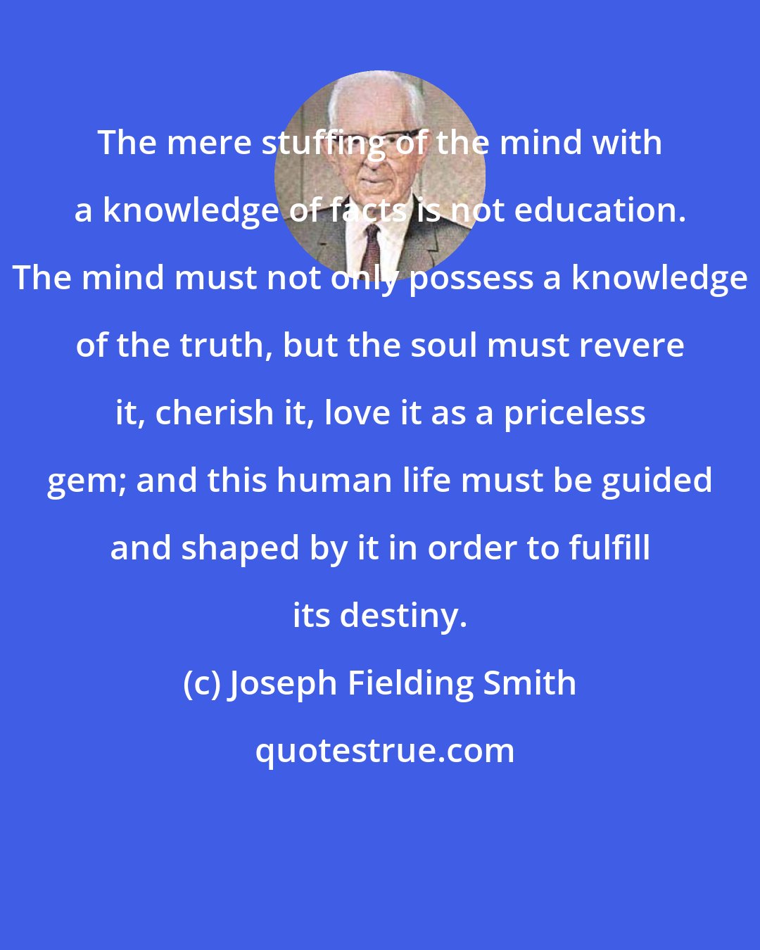 Joseph Fielding Smith: The mere stuffing of the mind with a knowledge of facts is not education. The mind must not only possess a knowledge of the truth, but the soul must revere it, cherish it, love it as a priceless gem; and this human life must be guided and shaped by it in order to fulfill its destiny.